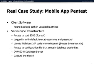 CDIC 2013 : Cyber Defense Initiative Conference 2013                               www.cdicconference.com




         Real Case Study: Mobile App Pentest

               Client Software
                – Found backend path in Localizable.strings
               Server-Side Infrastructure
                – Access to port 8080 (Tomcat)
                – Logged in with default tomcat username and password
                – Upload Malicious JSP code into webserver (Bypass Symantec AV)
                – Access to configuration file that contain database credentials
                – OWNED !! Database Server
                – Capture the Flag !!


                                                                                                    21
 