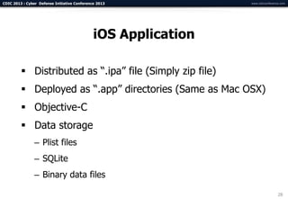 CDIC 2013 : Cyber Defense Initiative Conference 2013            www.cdicconference.com




                                              iOS Application

          Distributed as “.ipa” file (Simply zip file)
          Deployed as “.app” directories (Same as Mac OSX)
          Objective-C
          Data storage
                – Plist files
                – SQLite
                – Binary data files

                                                                                 28
 