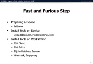 CDIC 2013 : Cyber Defense Initiative Conference 2013       www.cdicconference.com




                                   Fast and Furious Step

               Preparing a Device
                – Jailbreak
               Install Tools on Device
                – Cydia (OpenSSH, MobileTerminal, Etc)
               Install Tools on Workstation
                – SSH Client
                – Plist Editor
                – SQLite Database Browser
                – Wireshark, Burp proxy

                                                                            29
 