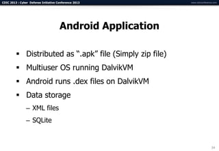 CDIC 2013 : Cyber Defense Initiative Conference 2013        www.cdicconference.com




                                      Android Application

          Distributed as “.apk” file (Simply zip file)
          Multiuser OS running DalvikVM
          Android runs .dex files on DalvikVM
          Data storage
                – XML files
                – SQLite


                                                                             34
 