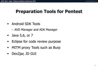 CDIC 2013 : Cyber Defense Initiative Conference 2013   www.cdicconference.com




                      Preparation Tools for Pentest

          Android SDK Tools
                – AVD Manager and ADK Manager
          Java 5,6, or 7
          Eclipse for code review purpose
          MITM proxy Tools such as Burp
          Dex2jar, JD GUI


                                                                        37
 