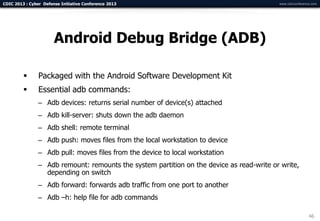 CDIC 2013 : Cyber Defense Initiative Conference 2013                                       www.cdicconference.com




                       Android Debug Bridge (ADB)

               Packaged with the Android Software Development Kit
               Essential adb commands:
                – Adb devices: returns serial number of device(s) attached
                – Adb kill-server: shuts down the adb daemon
                – Adb shell: remote terminal
                – Adb push: moves files from the local workstation to device
                – Adb pull: moves files from the device to local workstation
                – Adb remount: remounts the system partition on the device as read-write or write,
                  depending on switch
                – Adb forward: forwards adb traffic from one port to another
                – Adb –h: help file for adb commands

                                                                                                            46
 