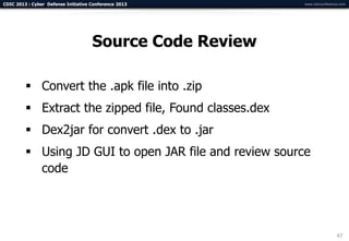 CDIC 2013 : Cyber Defense Initiative Conference 2013      www.cdicconference.com




                                     Source Code Review

          Convert the .apk file into .zip
          Extract the zipped file, Found classes.dex
          Dex2jar for convert .dex to .jar
          Using JD GUI to open JAR file and review source
           code




                                                                           47
 