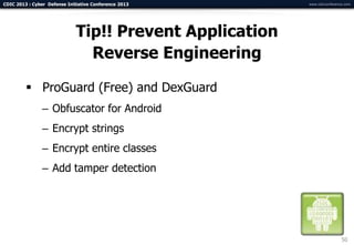 CDIC 2013 : Cyber Defense Initiative Conference 2013      www.cdicconference.com




                              Tip!! Prevent Application
                                Reverse Engineering

          ProGuard (Free) and DexGuard
                – Obfuscator for Android
                – Encrypt strings
                – Encrypt entire classes
                – Add tamper detection




                                                                           50
 