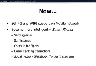 CDIC 2013 : Cyber Defense Initiative Conference 2013              www.cdicconference.com




                                                       Now…

          3G, 4G and WIFI support on Mobile network
          Became more intelligent – Smart Phones
                – Sending email
                – Surf internet
                – Check-in for flights
                – Online Banking transactions
                – Social network (Facebook, Twitter, Instagram)

                                                                                    6
 