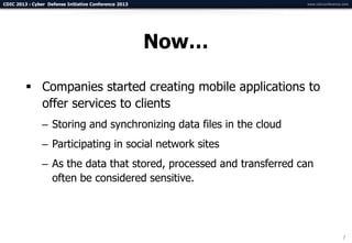 CDIC 2013 : Cyber Defense Initiative Conference 2013                  www.cdicconference.com




                                                       Now…

          Companies started creating mobile applications to
           offer services to clients
                – Storing and synchronizing data files in the cloud
                – Participating in social network sites
                – As the data that stored, processed and transferred can
                  often be considered sensitive.




                                                                                        7
 