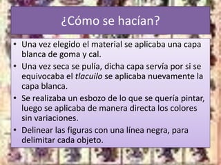 ¿Cómo se hacían?
• Una vez elegido el material se aplicaba una capa
  blanca de goma y cal.
• Una vez seca se pulía, dicha capa servía por si se
  equivocaba el tlacuilo se aplicaba nuevamente la
  capa blanca.
• Se realizaba un esbozo de lo que se quería pintar,
  luego se aplicaba de manera directa los colores
  sin variaciones.
• Delinear las figuras con una línea negra, para
  delimitar cada objeto.
 
