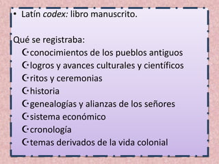 • Latín codex: libro manuscrito.

Qué se registraba:
 conocimientos de los pueblos antiguos
 logros y avances culturales y científicos
 ritos y ceremonias
 historia
 genealogías y alianzas de los señores
 sistema económico
 cronología
 temas derivados de la vida colonial
 