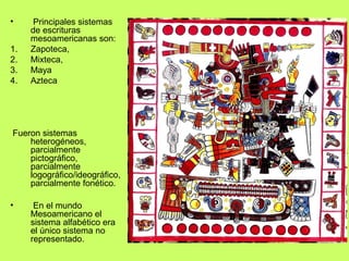 •     Principales sistemas
     de escrituras
     mesoamericanas son:
1.   Zapoteca,
2.   Mixteca,
3.   Maya
4.   Azteca




Fueron sistemas
    heterogéneos,
    parcialmente
    pictográfico,
    parcialmente
    logográfico/ideográfico,
    parcialmente fonético.

•     En el mundo
     Mesoamericano el
     sistema alfabético era
     el único sistema no
     representado.
 