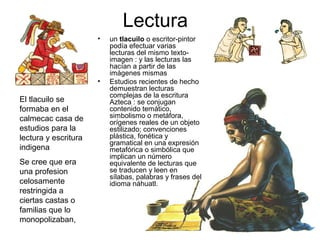 Lectura
                      •   un tlacuilo o escritor-pintor
                          podía efectuar varias
                          lecturas del mismo texto-
                          imagen : y las lecturas las
                          hacían a partir de las
                          imágenes mismas
                      •   Estudios recientes de hecho
                          demuestran lecturas
                          complejas de la escritura
El tlacuilo se            Azteca : se conjugan
formaba en el             contenido temático,
calmecac casa de          simbolismo o metáfora,
                          orígenes reales de un objeto
estudios para la          estilizado; convenciones
lectura y escritura       plástica, fonética y
                          gramatical en una expresión
indigena                  metafórica o simbólica que
                          implican un número
Se cree que era           equivalente de lecturas que
una profesion             se traducen y leen en
                          sílabas, palabras y frases del
celosamente               idioma náhuatl.
restringida a
ciertas castas o
familias que lo
monopolizaban,
 