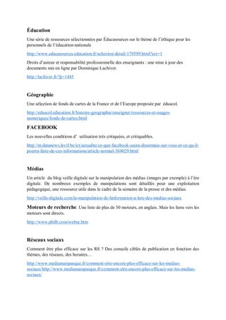 Éducation
Une série de ressources sélectionnées par Éducasources sur le thème de l’éthique pour les
personnels de l’éducation nationale
http://www.educasources.education.fr/selection-detail-179599.html?ecr=1
Droits d’auteur et responsabilité professionnelle des enseignants : une mise à jour des
documents mis en ligne par Dominique Lachiver.
http://lachiver.fr/?p=1445
Géographie
Une sélection de fonds de cartes de la France et de l’Europe proposée par éduscol.
http://eduscol.education.fr/histoire-geographie/enseigner/ressources-et-usages-
numeriques/fonds-de-cartes.html
FACEBOOK
Les nouvelles conditions d’ utilisation très critiquées, et critiquables.
http://m.datanews.levif.be/ict/actualite/ce-que-facebook-saura-desormais-sur-vous-et-ce-qu-il-
pourra-faire-de-ces-informations/article-normal-364029.html
Médias
Un article du blog veille digitale sur la manipulation des médias (images par exemple) à l’ère
digitale. De nombreux exemples de manipulations sont détaillés pour une exploitation
pédagogique, une ressource utile dans le cadre de la semaine de la presse et des médias.
http://veille-digitale.com/la-manipulation-de-linformation-a-lere-des-medias-sociaux
Moteurs de recherche. Une liste de plus de 50 moteurs, en anglais. Mais les liens vers les
moteurs sont directs.
http://www.philb.com/webse.htm
Réseaux sociaux
Comment être plus efficace sur les RS ? Des conseils ciblés de publication en fonction des
thèmes, des réseaux, des horaires…
http://www.mediamaispasque.fr/comment-etre-encore-plus-efficace-sur-les-medias-
sociaux/http://www.mediamaispasque.fr/comment-etre-encore-plus-efficace-sur-les-medias-
sociaux/
 