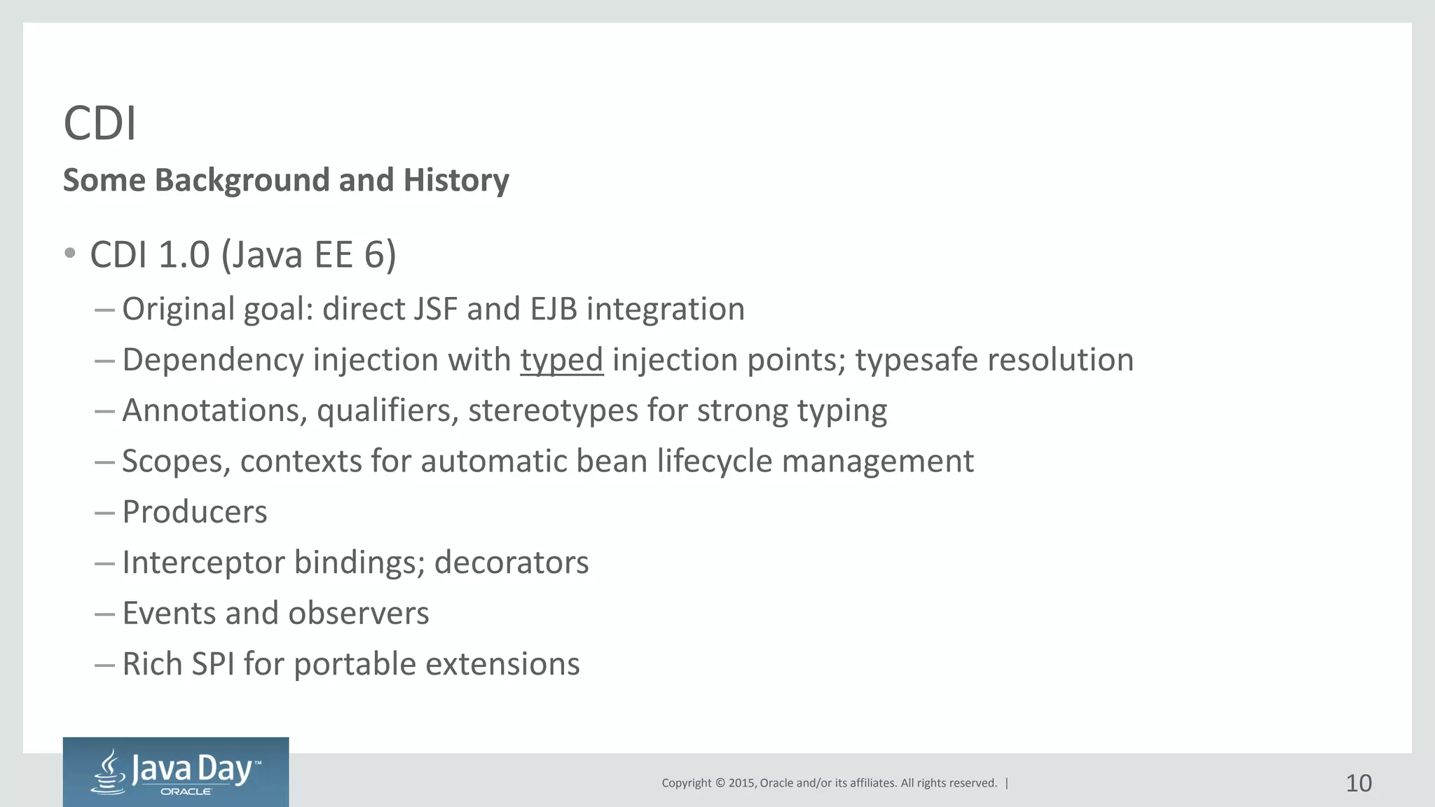 Copyright © 2015, Oracle and/or its affiliates. All rights reserved. |
CDI
• CDI 1.0 (Java EE 6)
– Original goal: direct JSF and EJB integration
– Dependency injection with typed injection points; typesafe resolution
– Annotations, qualifiers, stereotypes for strong typing
– Scopes, contexts for automatic bean lifecycle management
– Producers
– Interceptor bindings; decorators
– Events and observers
– Rich SPI for portable extensions
Some Background and History
10
 