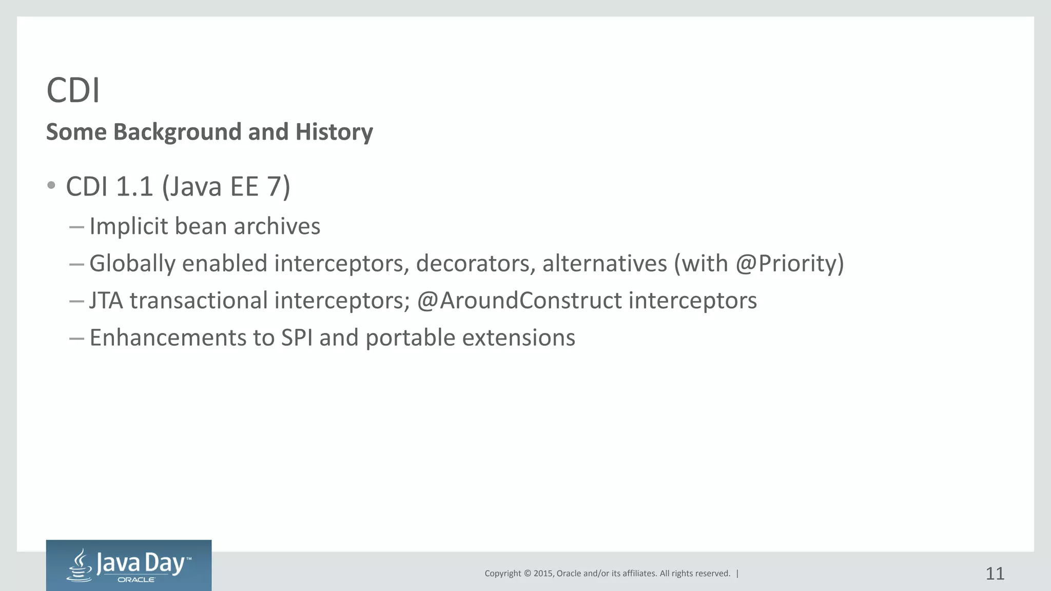 Copyright © 2015, Oracle and/or its affiliates. All rights reserved. |
CDI
• CDI 1.1 (Java EE 7)
– Implicit bean archives
– Globally enabled interceptors, decorators, alternatives (with @Priority)
– JTA transactional interceptors; @AroundConstruct interceptors
– Enhancements to SPI and portable extensions
Some Background and History
11
 