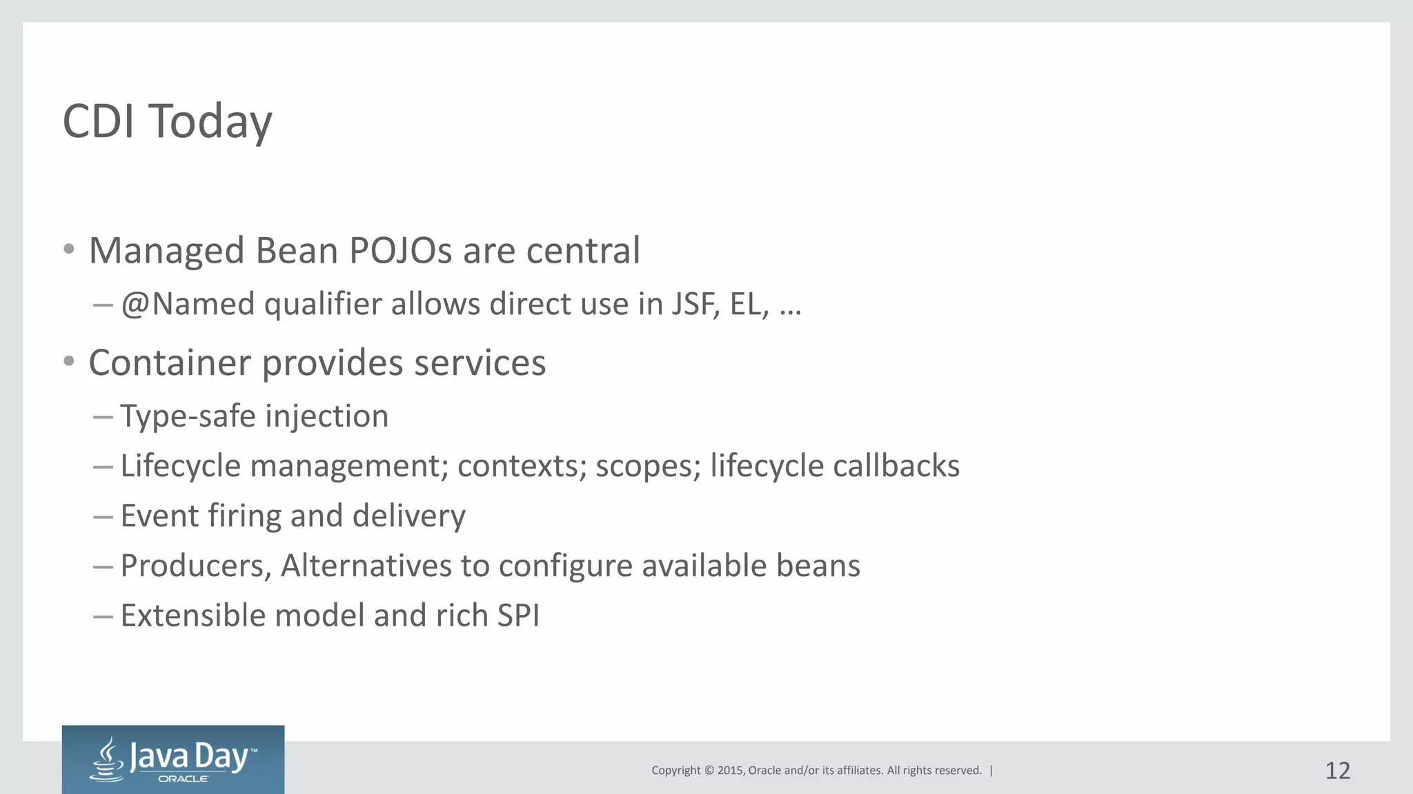 Copyright © 2015, Oracle and/or its affiliates. All rights reserved. |
CDI Today
• Managed Bean POJOs are central
– @Named qualifier allows direct use in JSF, EL, …
• Container provides services
– Type-safe injection
– Lifecycle management; contexts; scopes; lifecycle callbacks
– Event firing and delivery
– Producers, Alternatives to configure available beans
– Extensible model and rich SPI
12
 