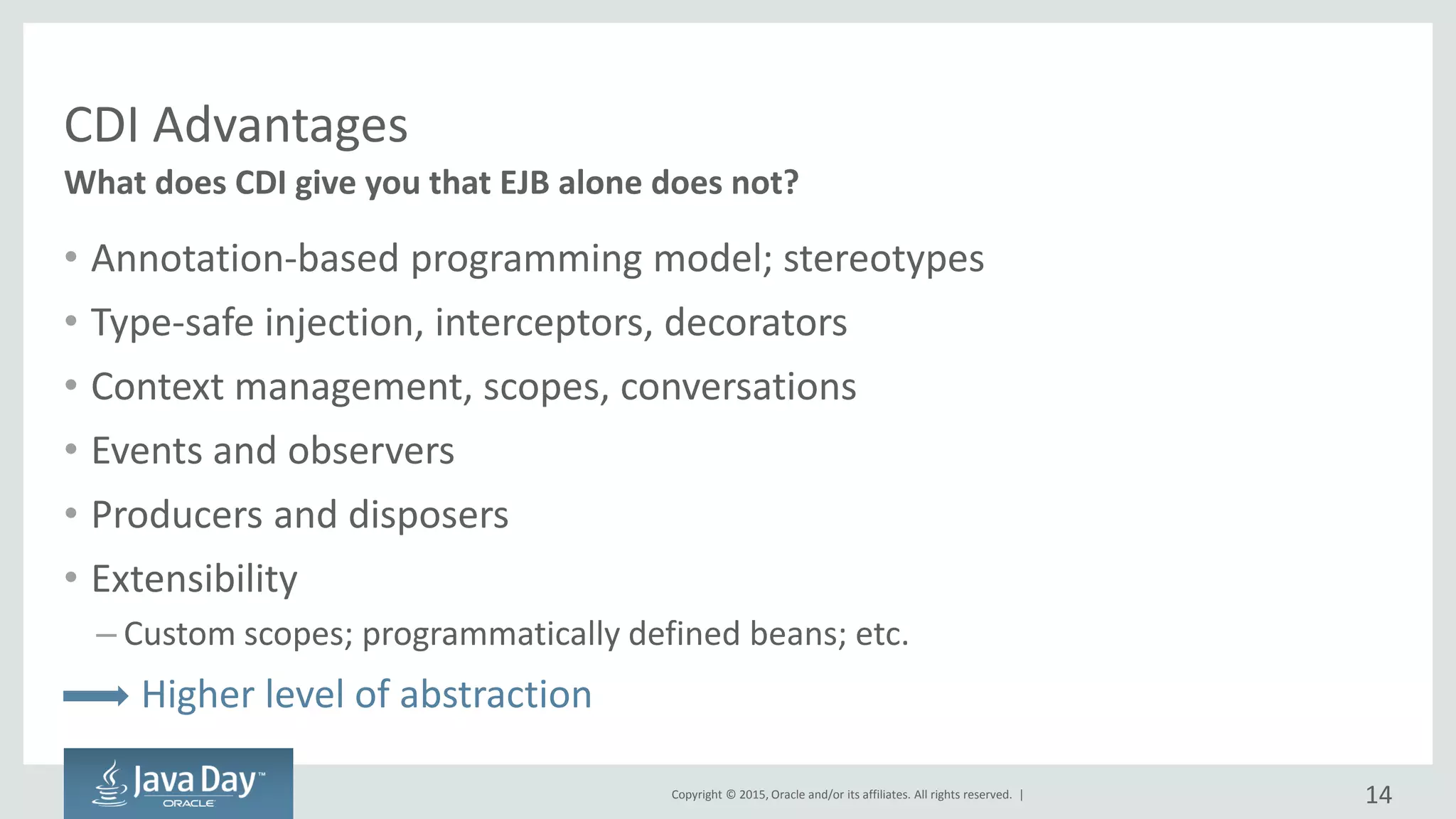 Copyright © 2015, Oracle and/or its affiliates. All rights reserved. |
CDI Advantages
• Annotation-based programming model; stereotypes
• Type-safe injection, interceptors, decorators
• Context management, scopes, conversations
• Events and observers
• Producers and disposers
• Extensibility
– Custom scopes; programmatically defined beans; etc.
Higher level of abstraction
What does CDI give you that EJB alone does not?
14
 