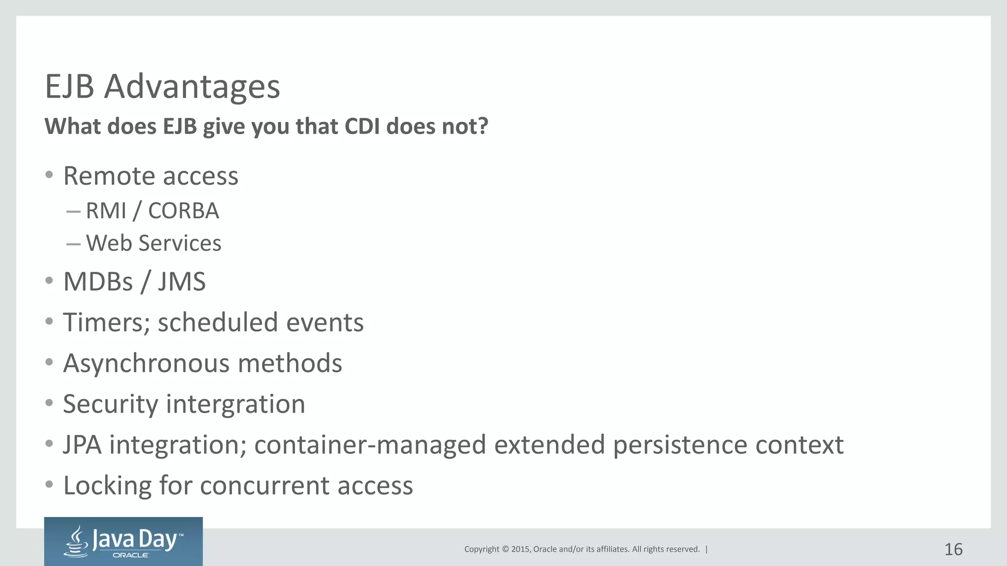 Copyright © 2015, Oracle and/or its affiliates. All rights reserved. |
EJB Advantages
• Remote access
– RMI / CORBA
– Web Services
• MDBs / JMS
• Timers; scheduled events
• Asynchronous methods
• Security intergration
• JPA integration; container-managed extended persistence context
• Locking for concurrent access
What does EJB give you that CDI does not?
16
 