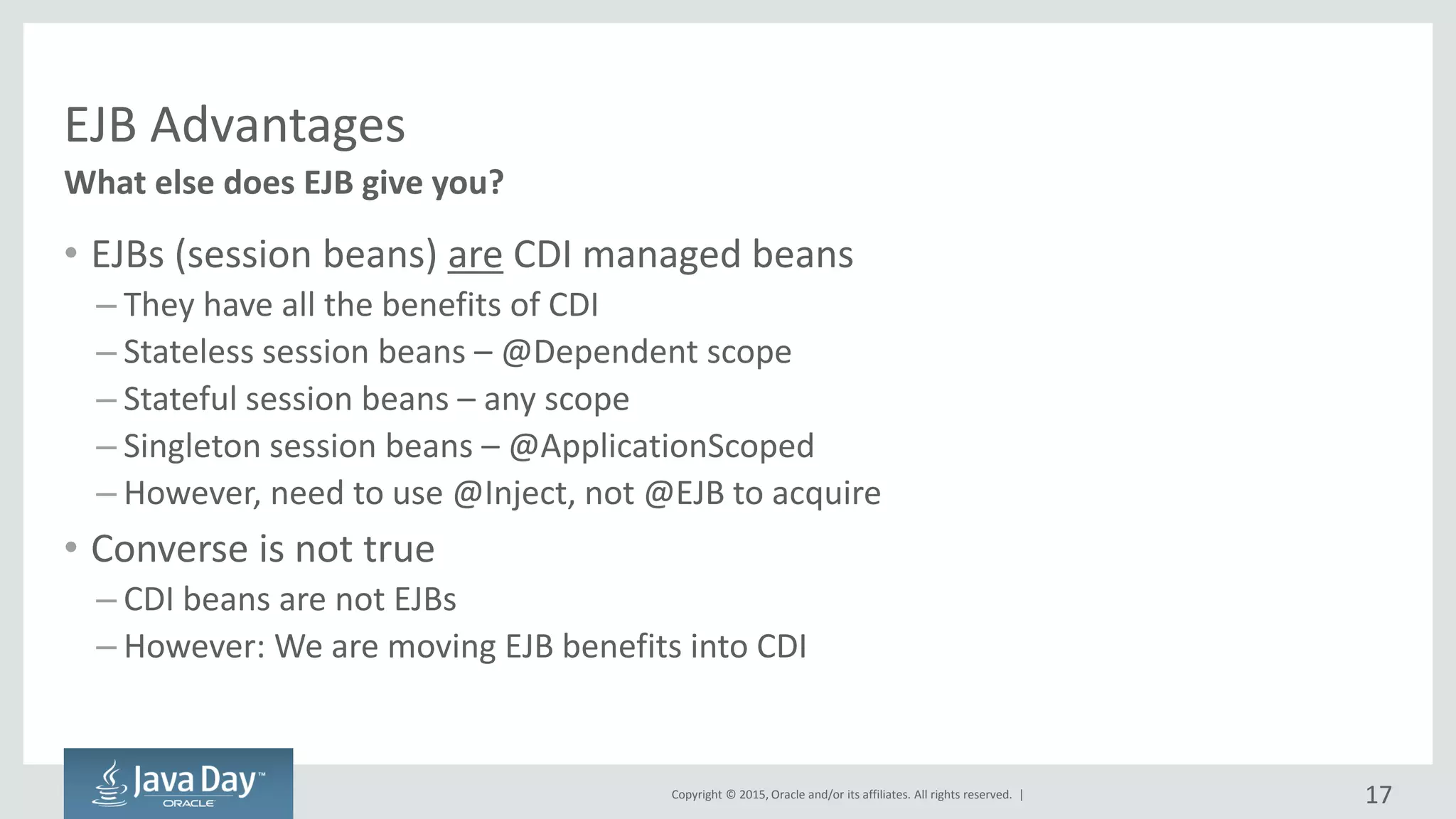 Copyright © 2015, Oracle and/or its affiliates. All rights reserved. |
EJB Advantages
• EJBs (session beans) are CDI managed beans
– They have all the benefits of CDI
– Stateless session beans – @Dependent scope
– Stateful session beans – any scope
– Singleton session beans – @ApplicationScoped
– However, need to use @Inject, not @EJB to acquire
• Converse is not true
– CDI beans are not EJBs
– However: We are moving EJB benefits into CDI
What else does EJB give you?
17
 