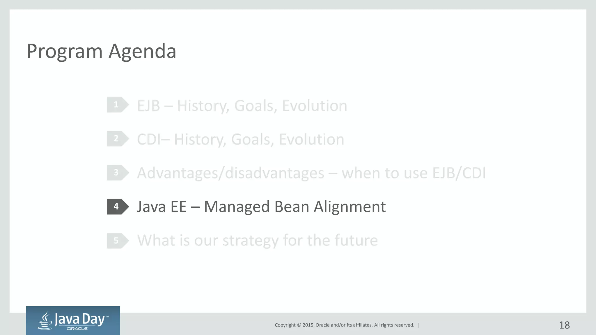 Copyright © 2015, Oracle and/or its affiliates. All rights reserved. |
Program Agenda
EJB – History, Goals, Evolution
CDI– History, Goals, Evolution
Advantages/disadvantages – when to use EJB/CDI
Java EE – Managed Bean Alignment
What is our strategy for the future
1
2
3
4
5
18
 