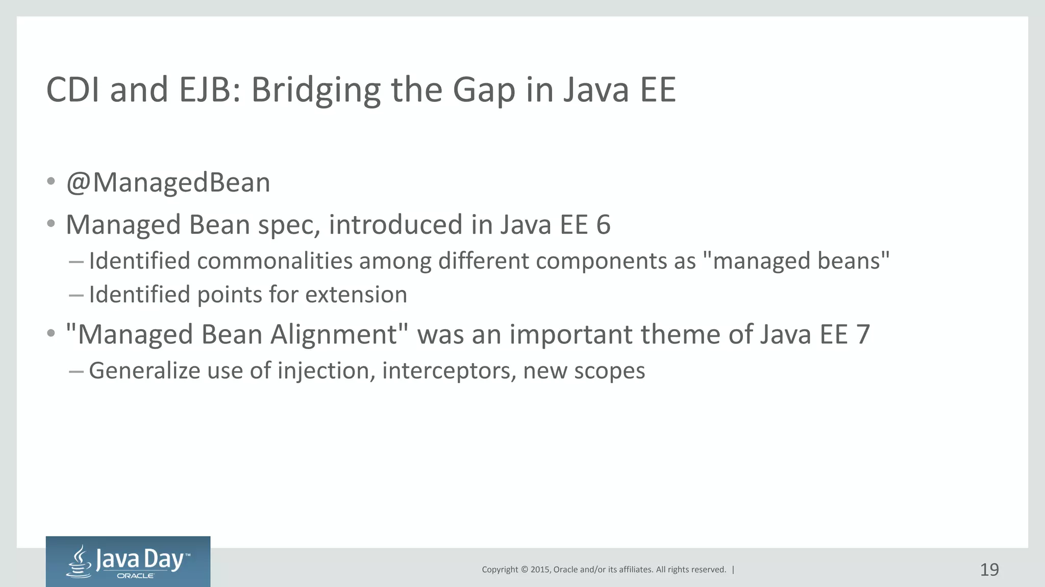 Copyright © 2015, Oracle and/or its affiliates. All rights reserved. |
CDI and EJB: Bridging the Gap in Java EE
• @ManagedBean
• Managed Bean spec, introduced in Java EE 6
– Identified commonalities among different components as "managed beans"
– Identified points for extension
• "Managed Bean Alignment" was an important theme of Java EE 7
– Generalize use of injection, interceptors, new scopes
19
 