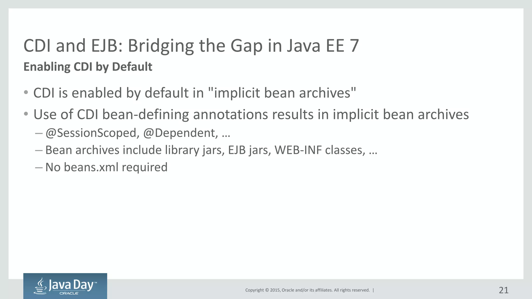 Copyright © 2015, Oracle and/or its affiliates. All rights reserved. |
CDI and EJB: Bridging the Gap in Java EE 7
• CDI is enabled by default in "implicit bean archives"
• Use of CDI bean-defining annotations results in implicit bean archives
– @SessionScoped, @Dependent, …
– Bean archives include library jars, EJB jars, WEB-INF classes, …
– No beans.xml required
Enabling CDI by Default
21
 