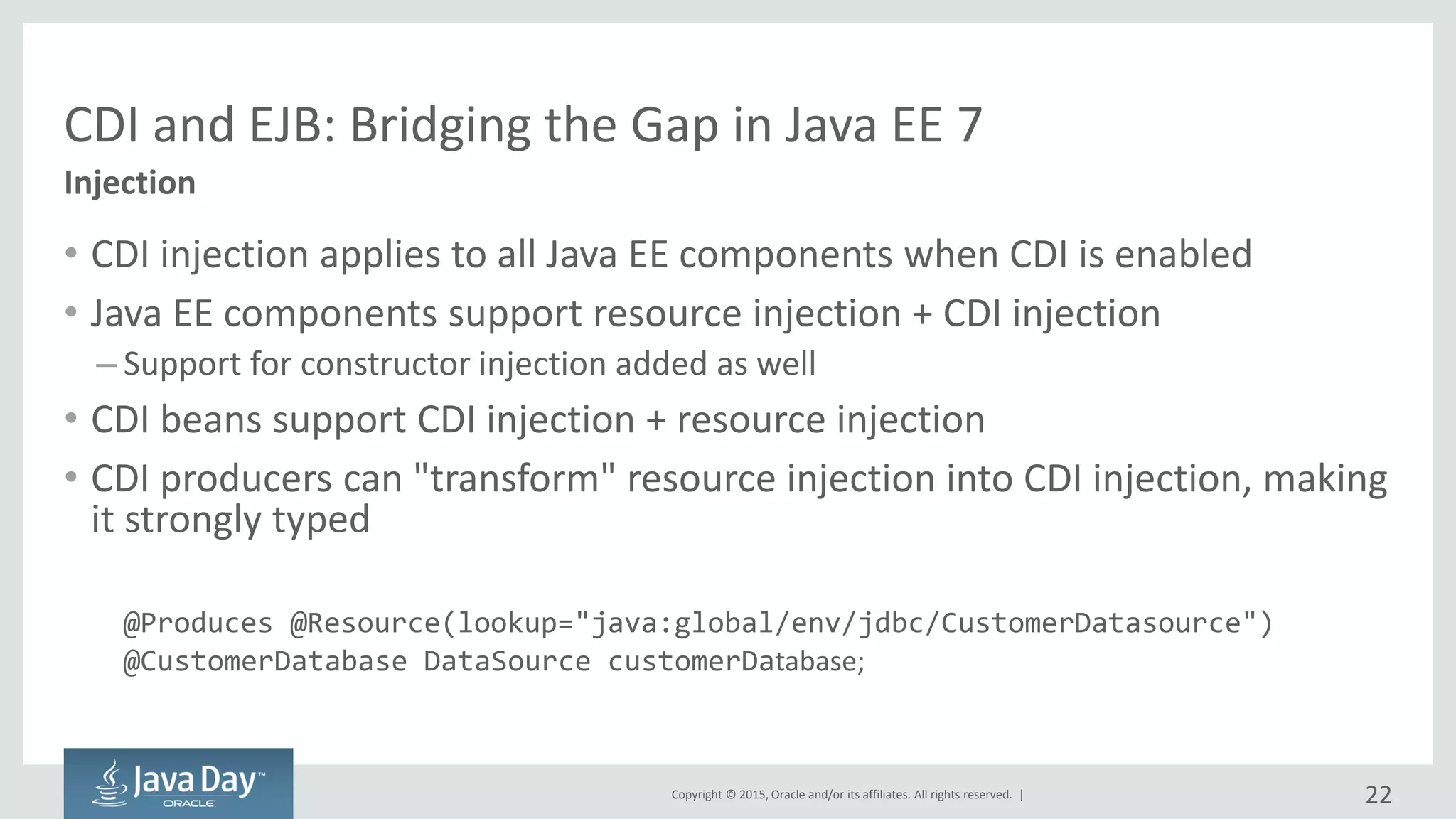 Copyright © 2015, Oracle and/or its affiliates. All rights reserved. |
CDI and EJB: Bridging the Gap in Java EE 7
• CDI injection applies to all Java EE components when CDI is enabled
• Java EE components support resource injection + CDI injection
– Support for constructor injection added as well
• CDI beans support CDI injection + resource injection
• CDI producers can "transform" resource injection into CDI injection, making
it strongly typed
@Produces @Resource(lookup="java:global/env/jdbc/CustomerDatasource")
@CustomerDatabase DataSource customerDatabase;
Injection
22
 