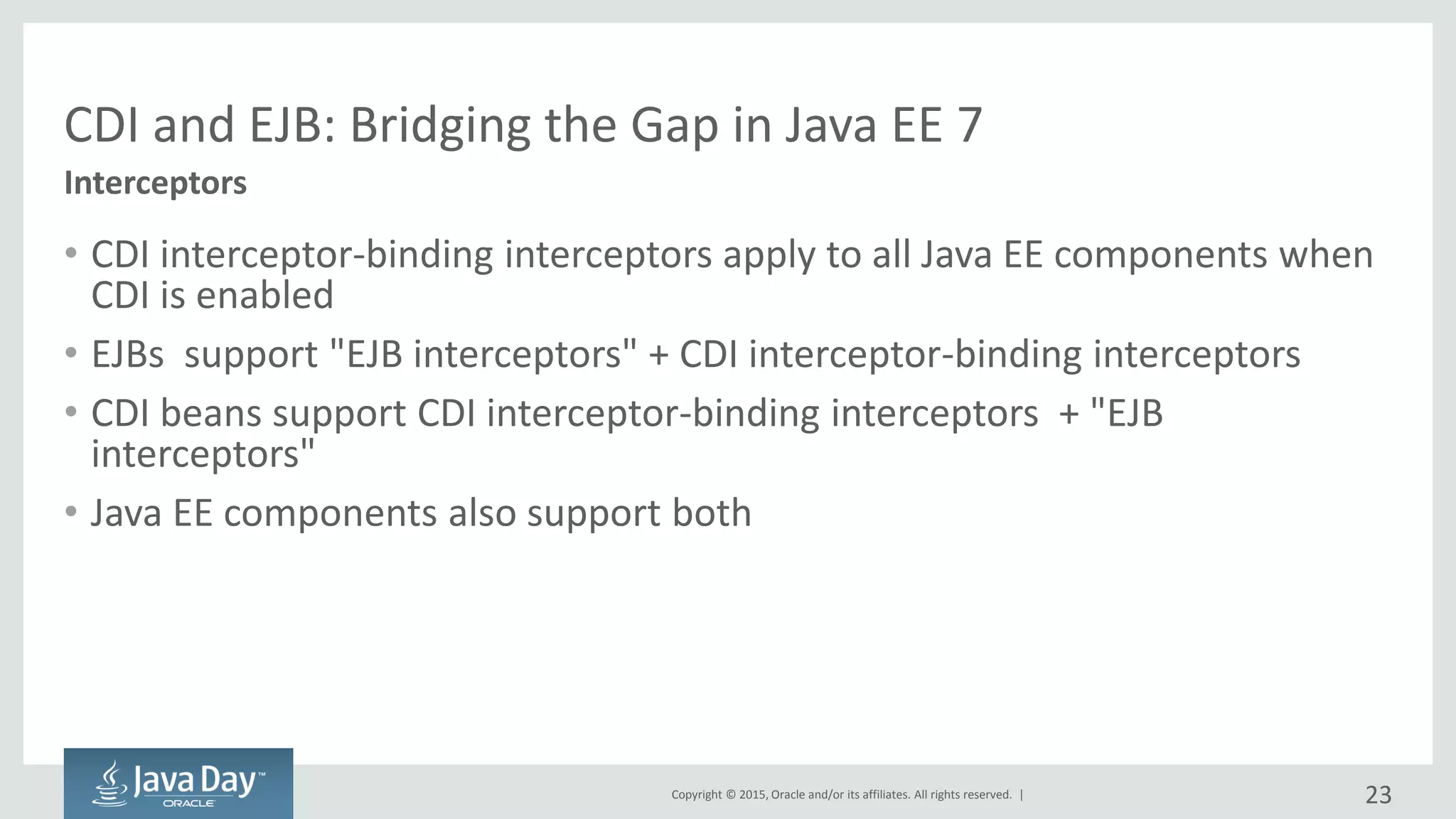 Copyright © 2015, Oracle and/or its affiliates. All rights reserved. |
CDI and EJB: Bridging the Gap in Java EE 7
• CDI interceptor-binding interceptors apply to all Java EE components when
CDI is enabled
• EJBs support "EJB interceptors" + CDI interceptor-binding interceptors
• CDI beans support CDI interceptor-binding interceptors + "EJB
interceptors"
• Java EE components also support both
Interceptors
23
 