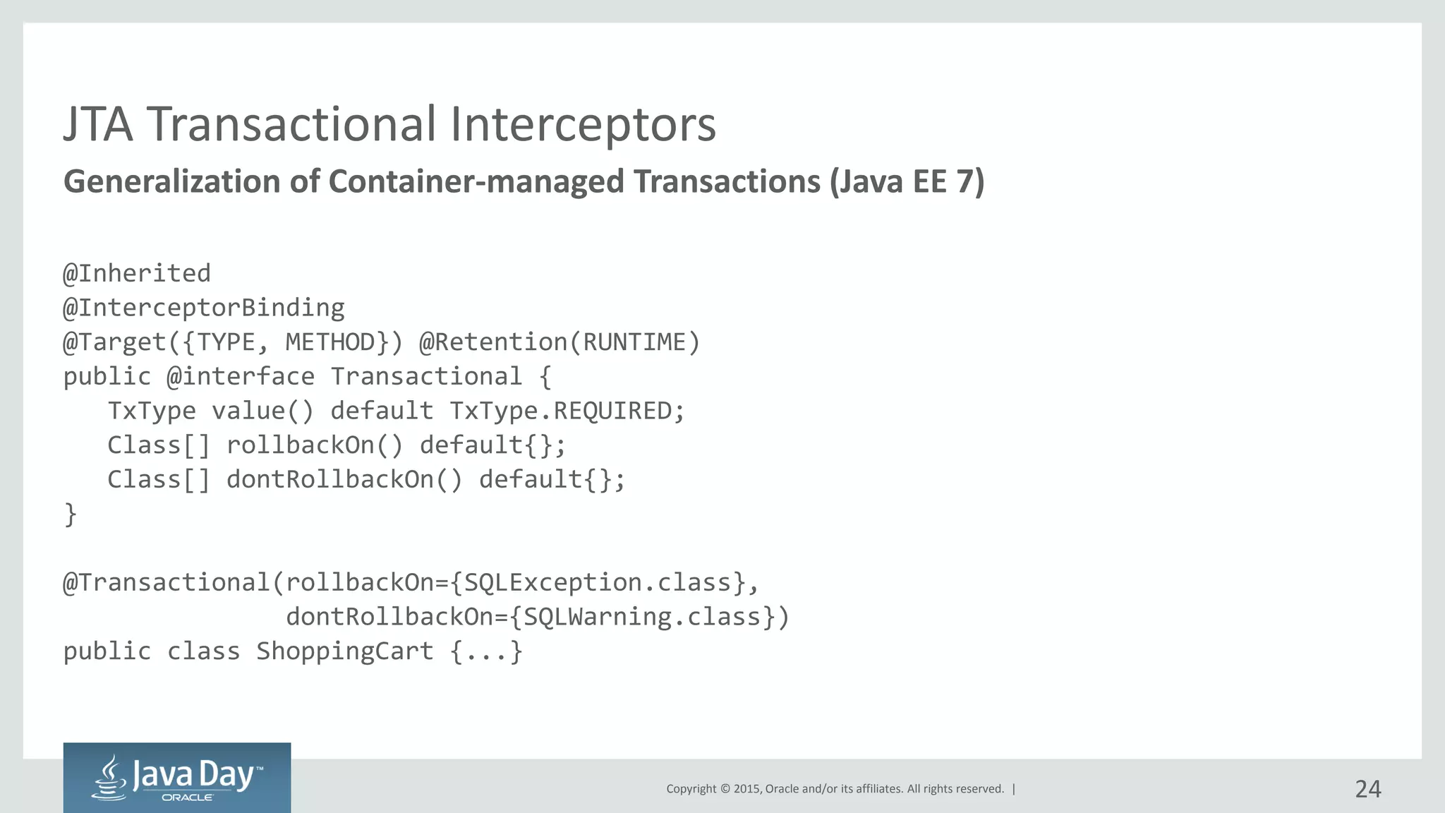Copyright © 2015, Oracle and/or its affiliates. All rights reserved. |
JTA Transactional Interceptors
@Inherited
@InterceptorBinding
@Target({TYPE, METHOD}) @Retention(RUNTIME)
public @interface Transactional {
TxType value() default TxType.REQUIRED;
Class[] rollbackOn() default{};
Class[] dontRollbackOn() default{};
}
@Transactional(rollbackOn={SQLException.class},
dontRollbackOn={SQLWarning.class})
public class ShoppingCart {...}
Generalization of Container-managed Transactions (Java EE 7)
24
 