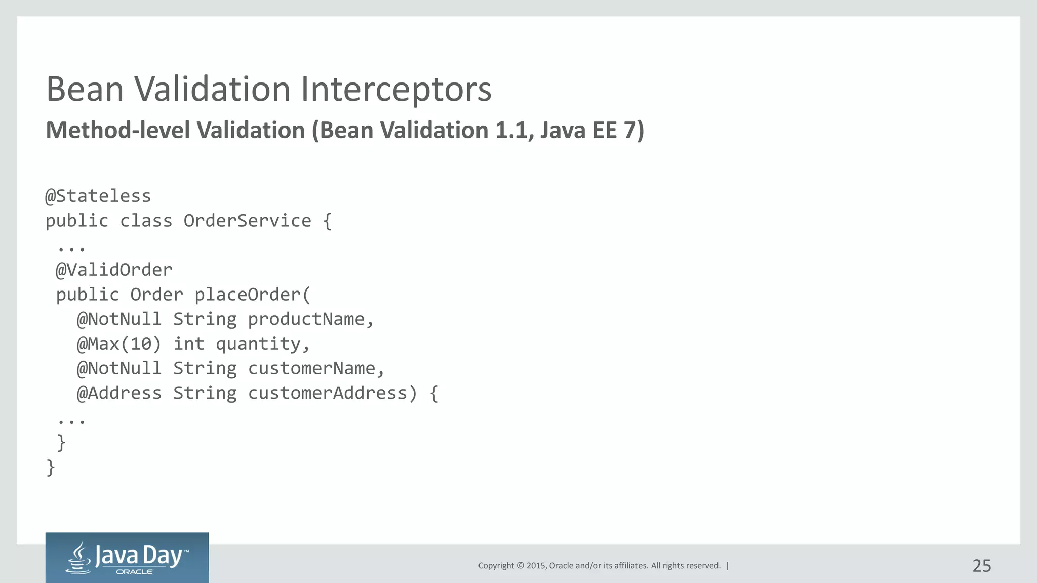 Copyright © 2015, Oracle and/or its affiliates. All rights reserved. |
Bean Validation Interceptors
@Stateless
public class OrderService {
...
@ValidOrder
public Order placeOrder(
@NotNull String productName,
@Max(10) int quantity,
@NotNull String customerName,
@Address String customerAddress) {
...
}
}
Method-level Validation (Bean Validation 1.1, Java EE 7)
25
 