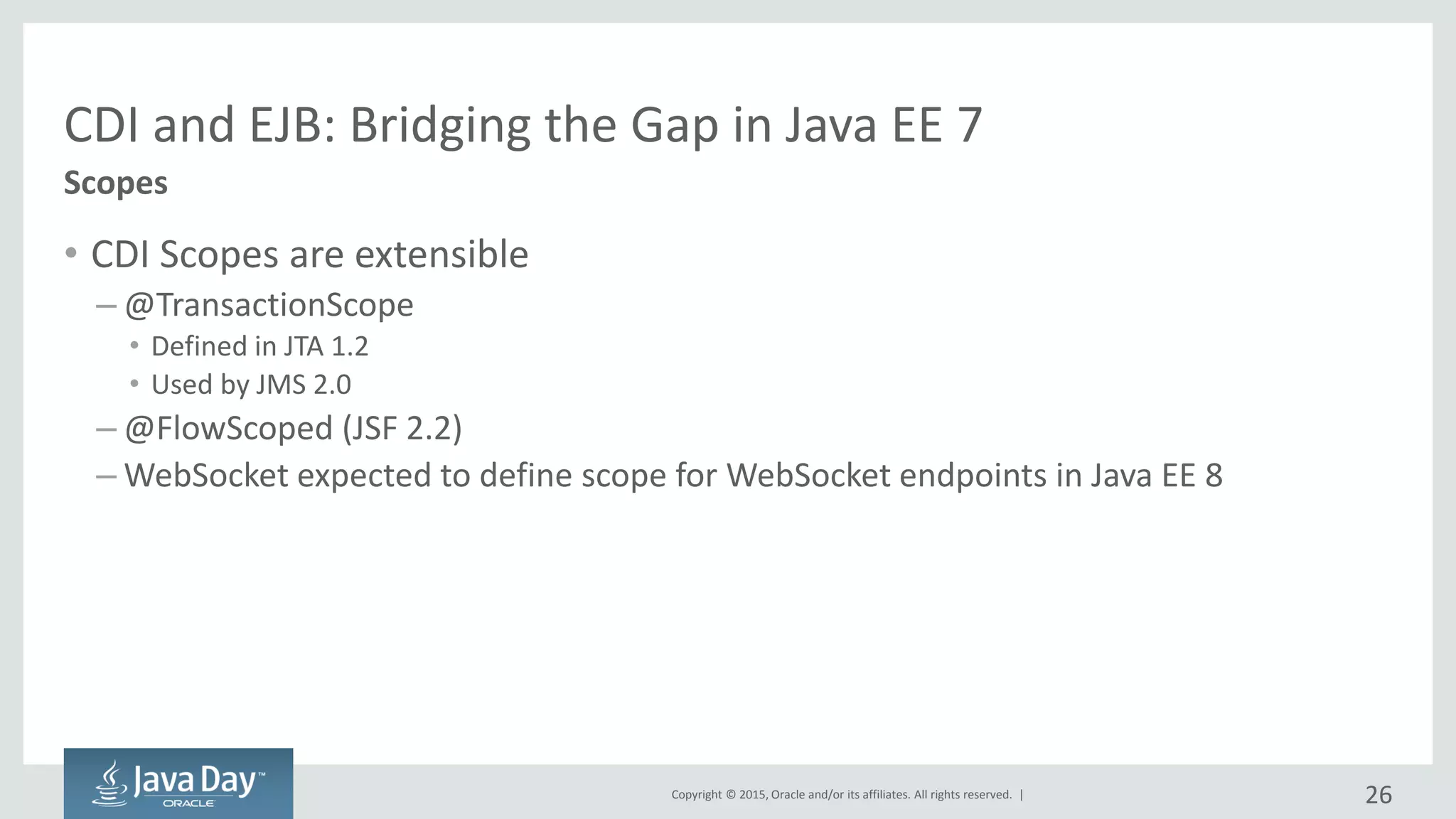 Copyright © 2015, Oracle and/or its affiliates. All rights reserved. |
CDI and EJB: Bridging the Gap in Java EE 7
• CDI Scopes are extensible
– @TransactionScope
• Defined in JTA 1.2
• Used by JMS 2.0
– @FlowScoped (JSF 2.2)
– WebSocket expected to define scope for WebSocket endpoints in Java EE 8
Scopes
26
 