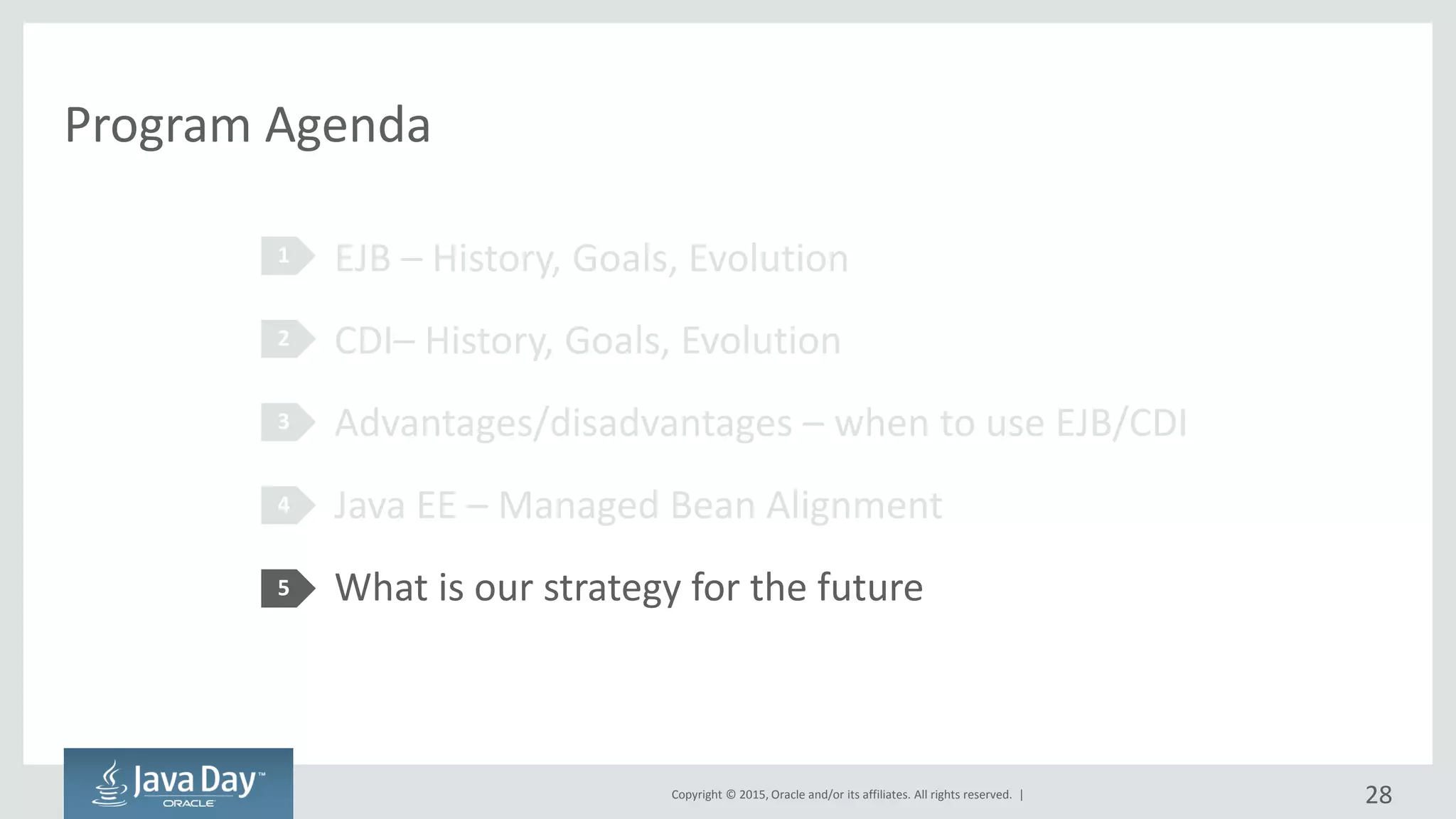 Copyright © 2015, Oracle and/or its affiliates. All rights reserved. |
Program Agenda
EJB – History, Goals, Evolution
CDI– History, Goals, Evolution
Advantages/disadvantages – when to use EJB/CDI
Java EE – Managed Bean Alignment
What is our strategy for the future
1
2
3
4
5
28
 