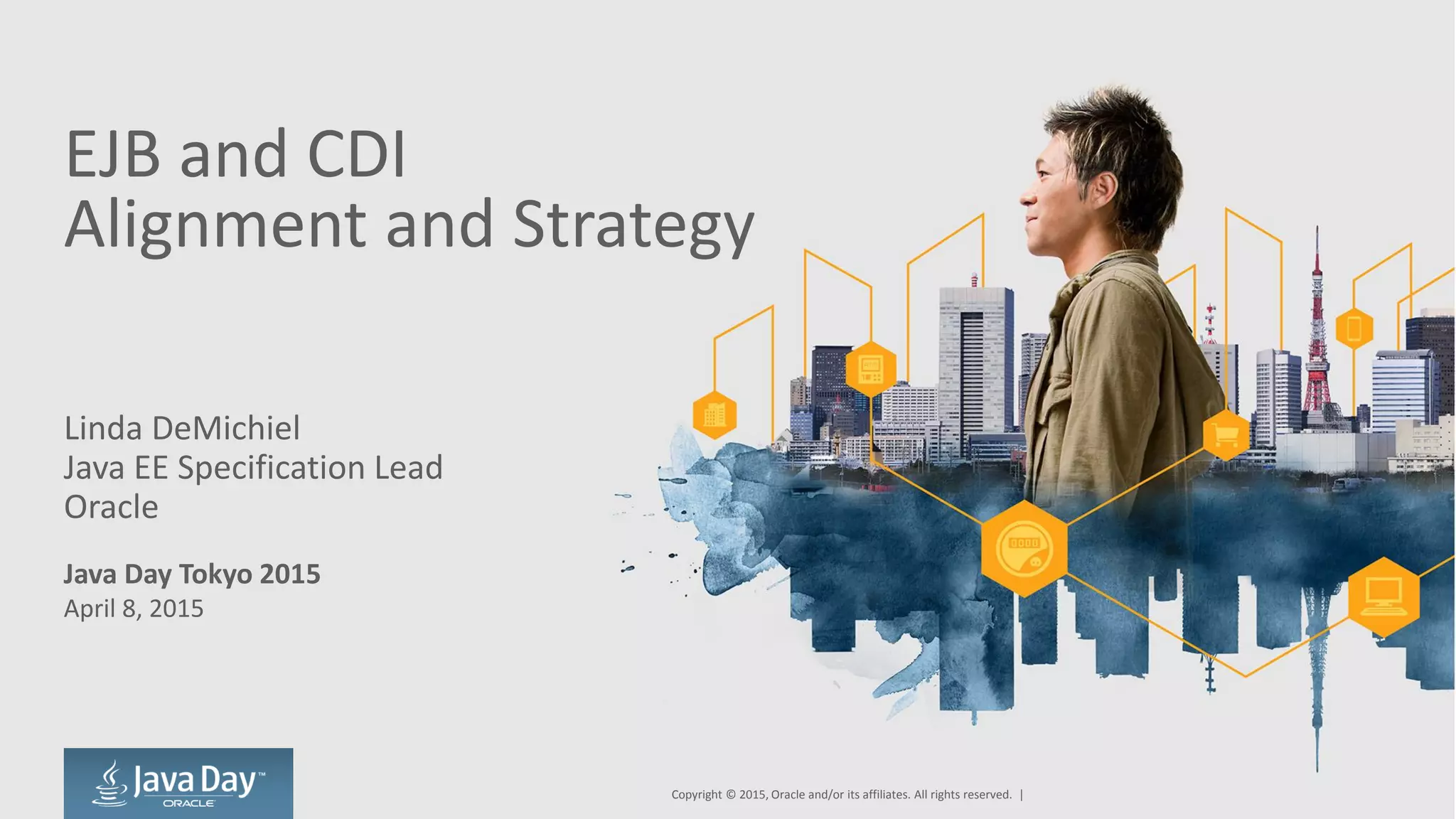 EJB and CDI
Alignment and Strategy
Linda DeMichiel
Java EE Specification Lead
Oracle
Java Day Tokyo 2015
April 8, 2015
Copyright © 2015, Oracle and/or its affiliates. All rights reserved. |
 
