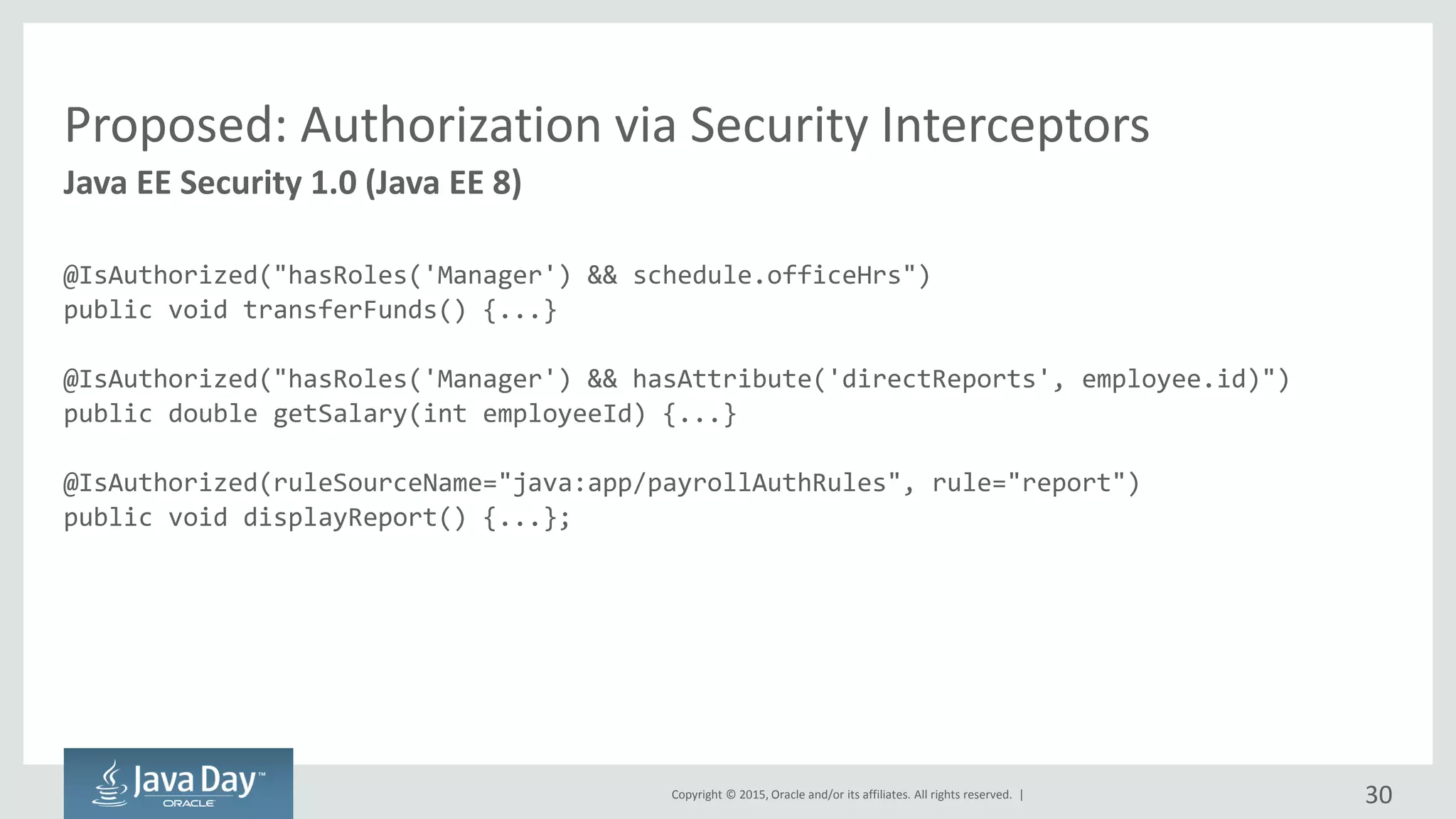 Copyright © 2015, Oracle and/or its affiliates. All rights reserved. |
Proposed: Authorization via Security Interceptors
@IsAuthorized("hasRoles('Manager') && schedule.officeHrs")
public void transferFunds() {...}
@IsAuthorized("hasRoles('Manager') && hasAttribute('directReports', employee.id)")
public double getSalary(int employeeId) {...}
@IsAuthorized(ruleSourceName="java:app/payrollAuthRules", rule="report")
public void displayReport() {...};
Java EE Security 1.0 (Java EE 8)
30
 