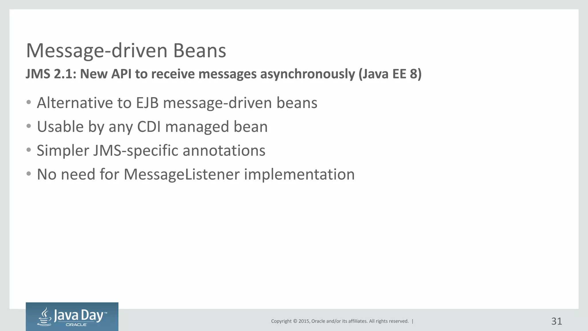 Copyright © 2015, Oracle and/or its affiliates. All rights reserved. |
Message-driven Beans
• Alternative to EJB message-driven beans
• Usable by any CDI managed bean
• Simpler JMS-specific annotations
• No need for MessageListener implementation
JMS 2.1: New API to receive messages asynchronously (Java EE 8)
31
 