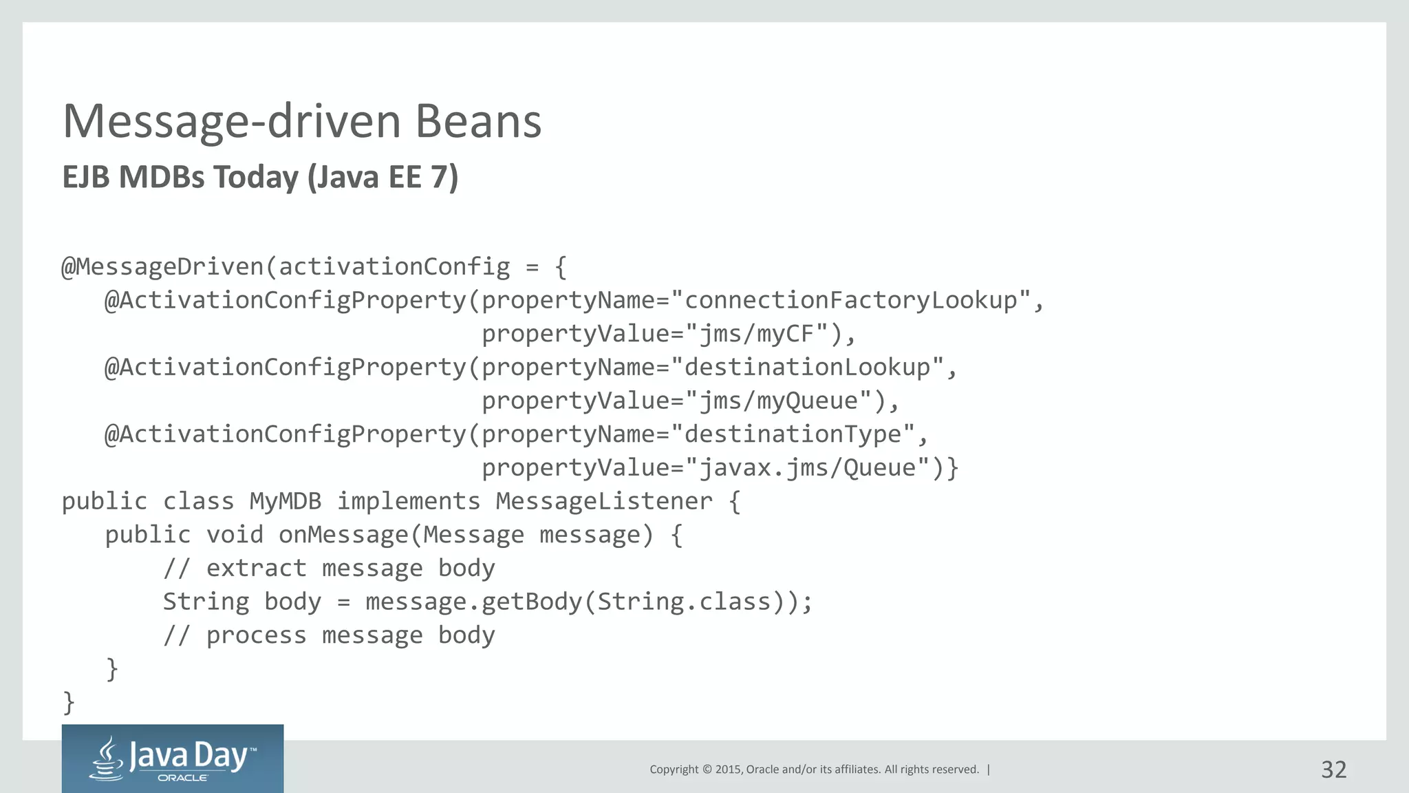 Copyright © 2015, Oracle and/or its affiliates. All rights reserved. |
Message-driven Beans
@MessageDriven(activationConfig = {
@ActivationConfigProperty(propertyName="connectionFactoryLookup",
propertyValue="jms/myCF"),
@ActivationConfigProperty(propertyName="destinationLookup",
propertyValue="jms/myQueue"),
@ActivationConfigProperty(propertyName="destinationType",
propertyValue="javax.jms/Queue")}
public class MyMDB implements MessageListener {
public void onMessage(Message message) {
// extract message body
String body = message.getBody(String.class));
// process message body
}
}
EJB MDBs Today (Java EE 7)
32
 