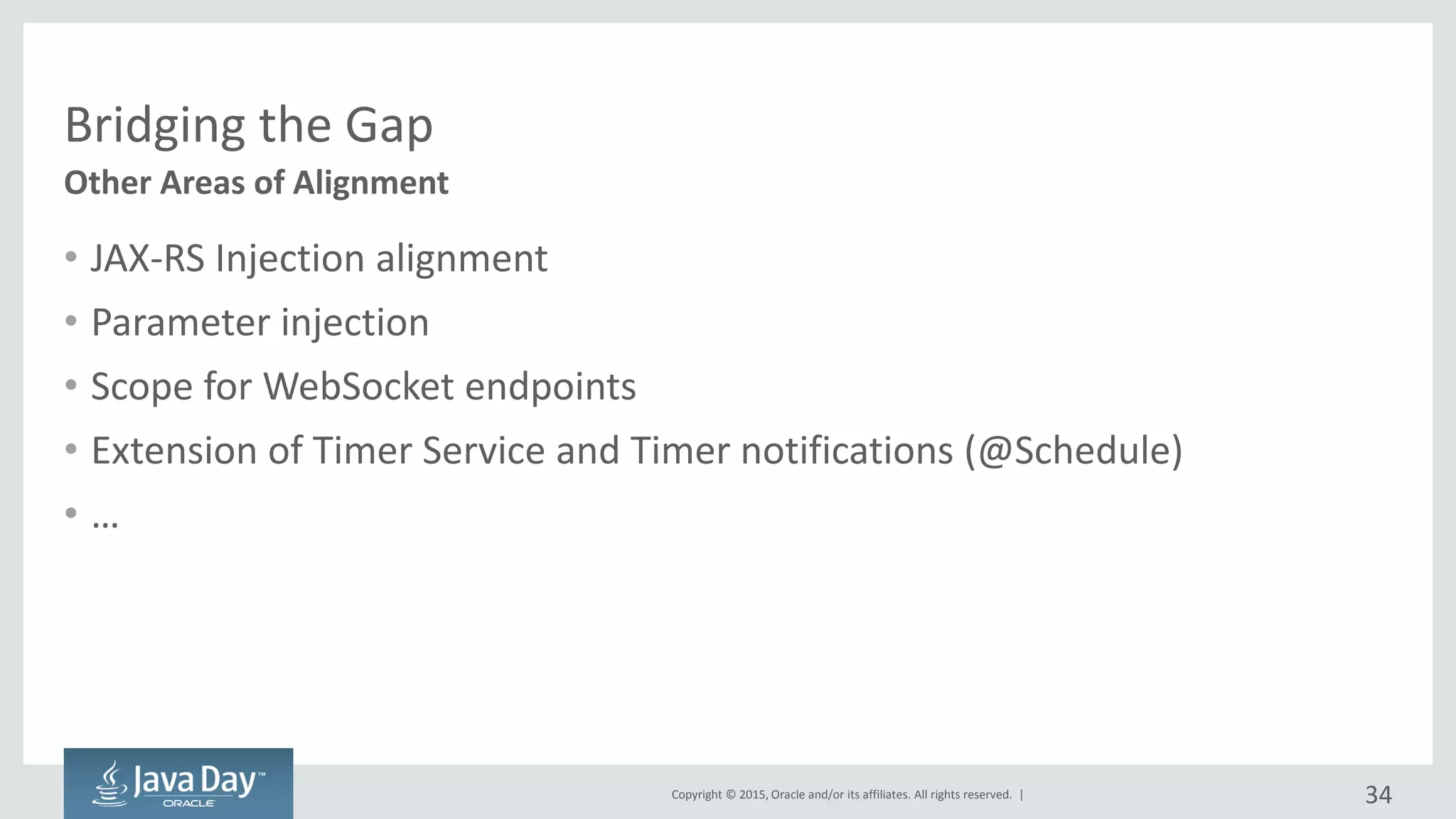 Copyright © 2015, Oracle and/or its affiliates. All rights reserved. |
Bridging the Gap
• JAX-RS Injection alignment
• Parameter injection
• Scope for WebSocket endpoints
• Extension of Timer Service and Timer notifications (@Schedule)
• …
Other Areas of Alignment
34
 