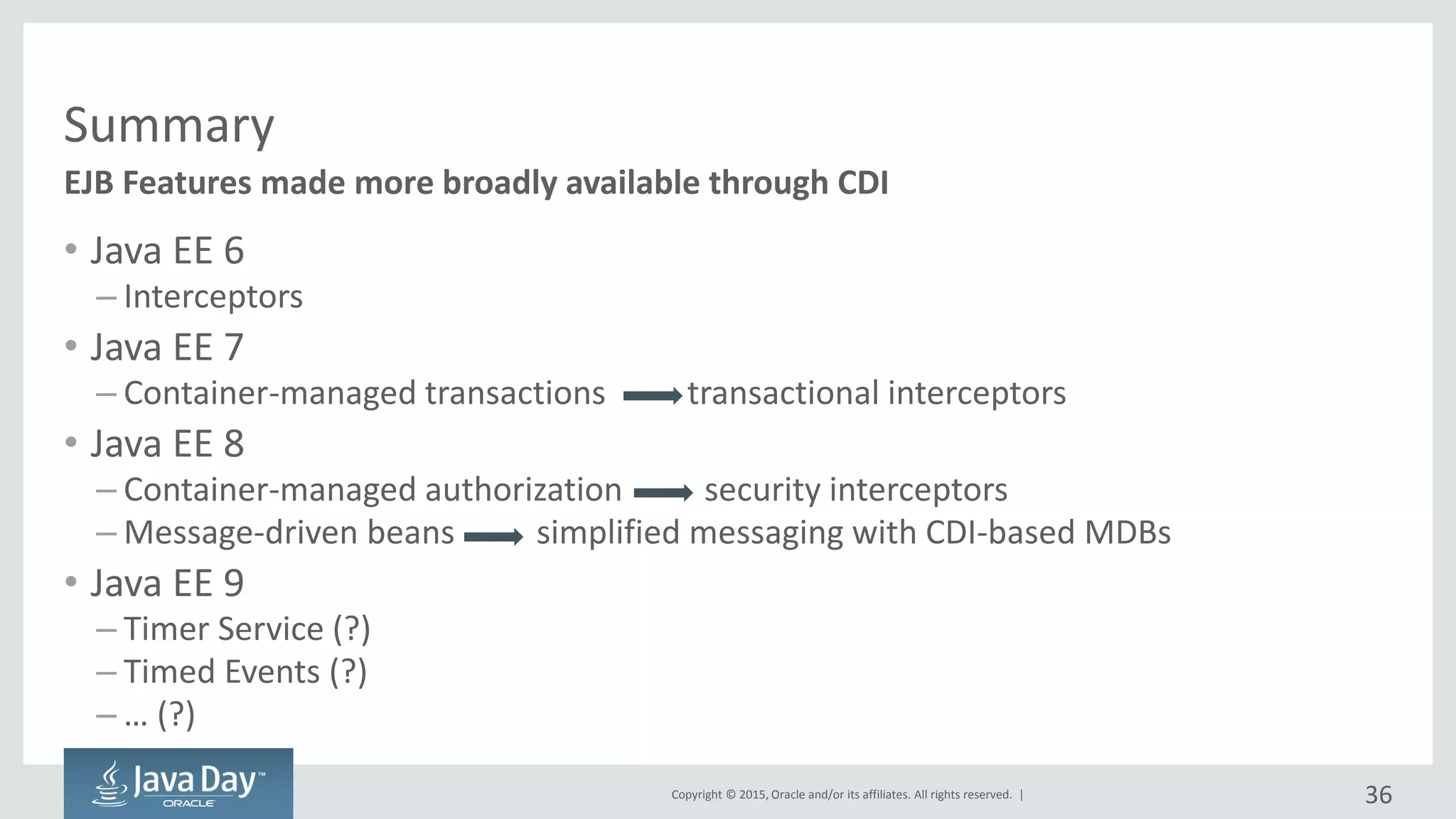 Copyright © 2015, Oracle and/or its affiliates. All rights reserved. |
Summary
• Java EE 6
– Interceptors
• Java EE 7
– Container-managed transactions transactional interceptors
• Java EE 8
– Container-managed authorization security interceptors
– Message-driven beans simplified messaging with CDI-based MDBs
• Java EE 9
– Timer Service (?)
– Timed Events (?)
– … (?)
EJB Features made more broadly available through CDI
36
 