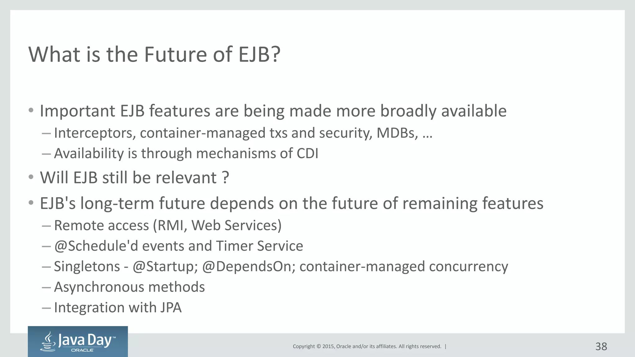 Copyright © 2015, Oracle and/or its affiliates. All rights reserved. |
What is the Future of EJB?
• Important EJB features are being made more broadly available
– Interceptors, container-managed txs and security, MDBs, …
– Availability is through mechanisms of CDI
• Will EJB still be relevant ?
• EJB's long-term future depends on the future of remaining features
– Remote access (RMI, Web Services)
– @Schedule'd events and Timer Service
– Singletons - @Startup; @DependsOn; container-managed concurrency
– Asynchronous methods
– Integration with JPA
38
 