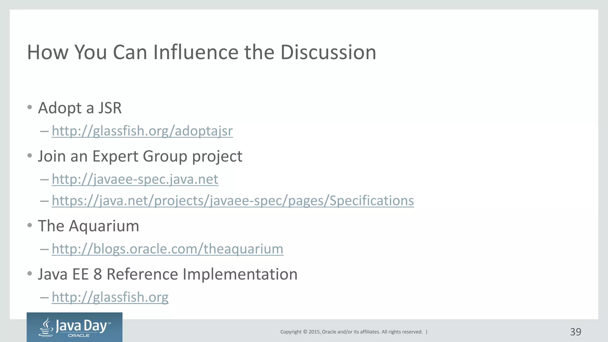 Copyright © 2015, Oracle and/or its affiliates. All rights reserved. |
How You Can Influence the Discussion
• Adopt a JSR
– http://glassfish.org/adoptajsr
• Join an Expert Group project
– http://javaee-spec.java.net
– https://java.net/projects/javaee-spec/pages/Specifications
• The Aquarium
– http://blogs.oracle.com/theaquarium
• Java EE 8 Reference Implementation
– http://glassfish.org
39
 