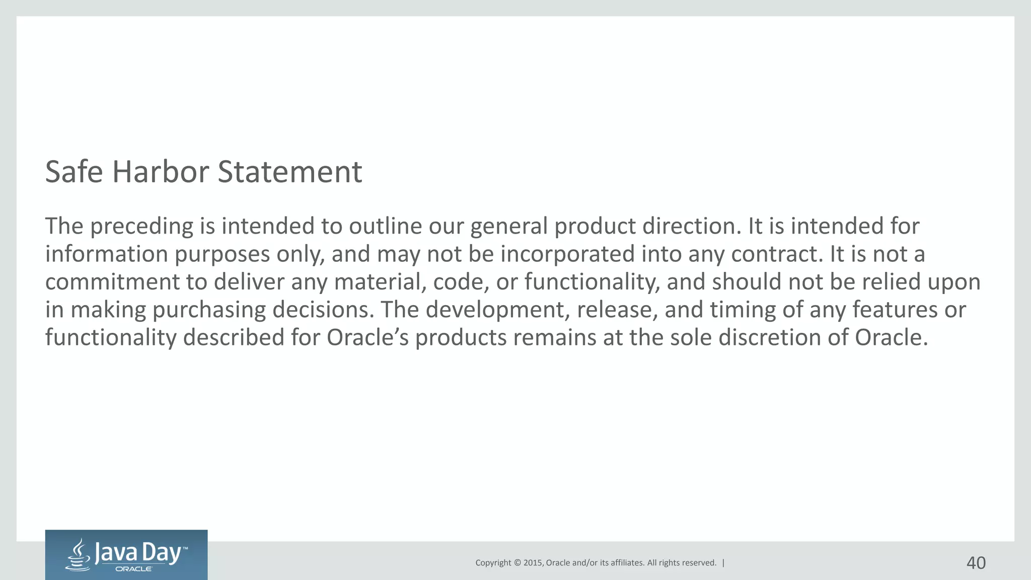 Copyright © 2015, Oracle and/or its affiliates. All rights reserved. |
Safe Harbor Statement
The preceding is intended to outline our general product direction. It is intended for
information purposes only, and may not be incorporated into any contract. It is not a
commitment to deliver any material, code, or functionality, and should not be relied upon
in making purchasing decisions. The development, release, and timing of any features or
functionality described for Oracle’s products remains at the sole discretion of Oracle.
40
 