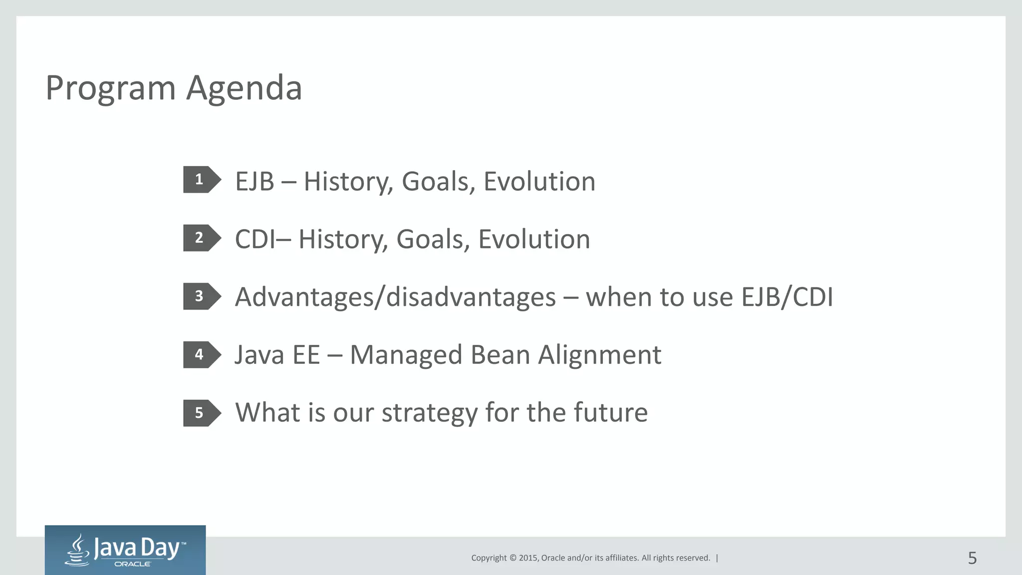 Copyright © 2015, Oracle and/or its affiliates. All rights reserved. |
Program Agenda
EJB – History, Goals, Evolution
CDI– History, Goals, Evolution
Advantages/disadvantages – when to use EJB/CDI
Java EE – Managed Bean Alignment
What is our strategy for the future
1
2
3
4
5
5
 