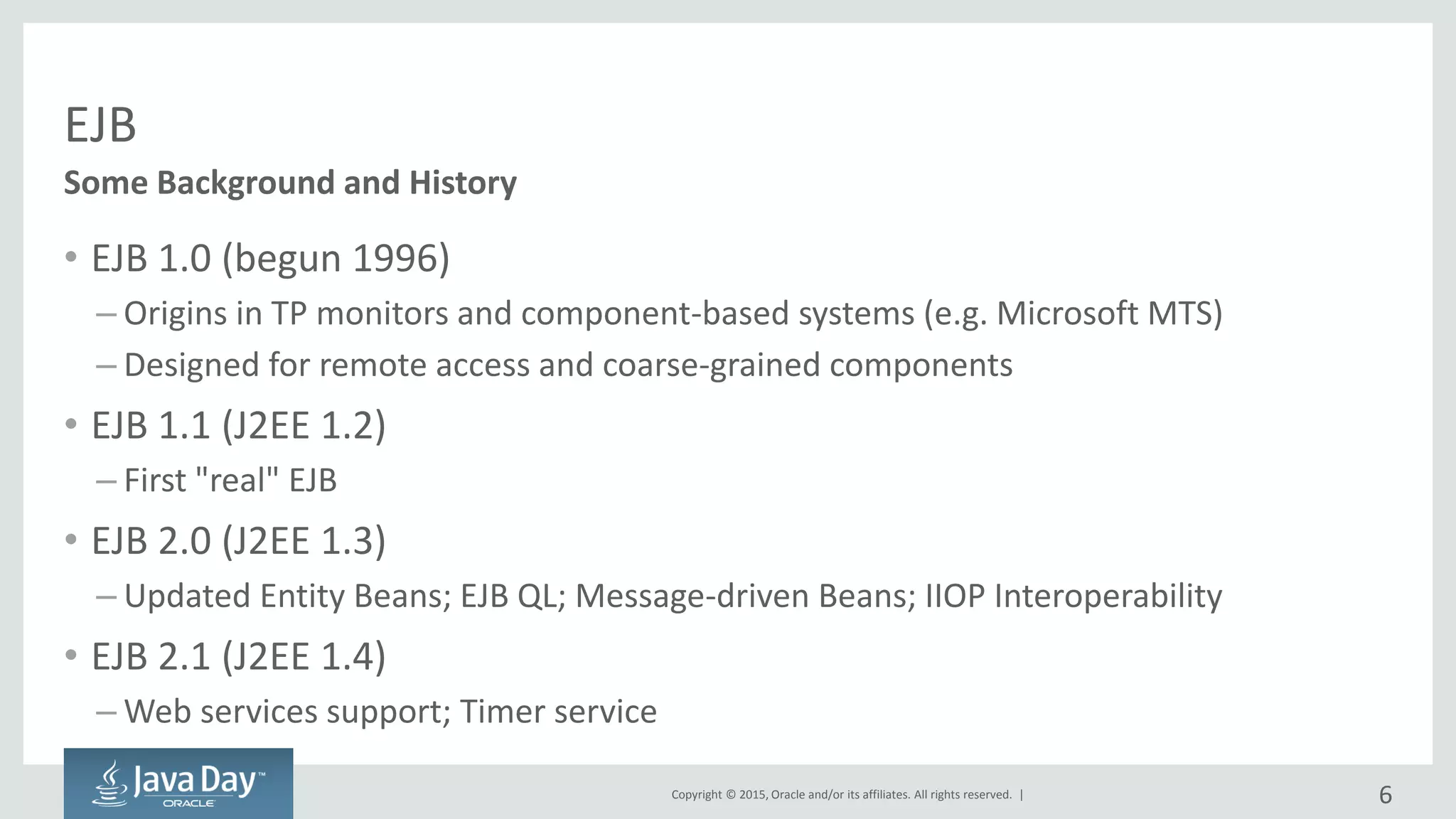 Copyright © 2015, Oracle and/or its affiliates. All rights reserved. |
EJB
• EJB 1.0 (begun 1996)
– Origins in TP monitors and component-based systems (e.g. Microsoft MTS)
– Designed for remote access and coarse-grained components
• EJB 1.1 (J2EE 1.2)
– First "real" EJB
• EJB 2.0 (J2EE 1.3)
– Updated Entity Beans; EJB QL; Message-driven Beans; IIOP Interoperability
• EJB 2.1 (J2EE 1.4)
– Web services support; Timer service
Some Background and History
6
 