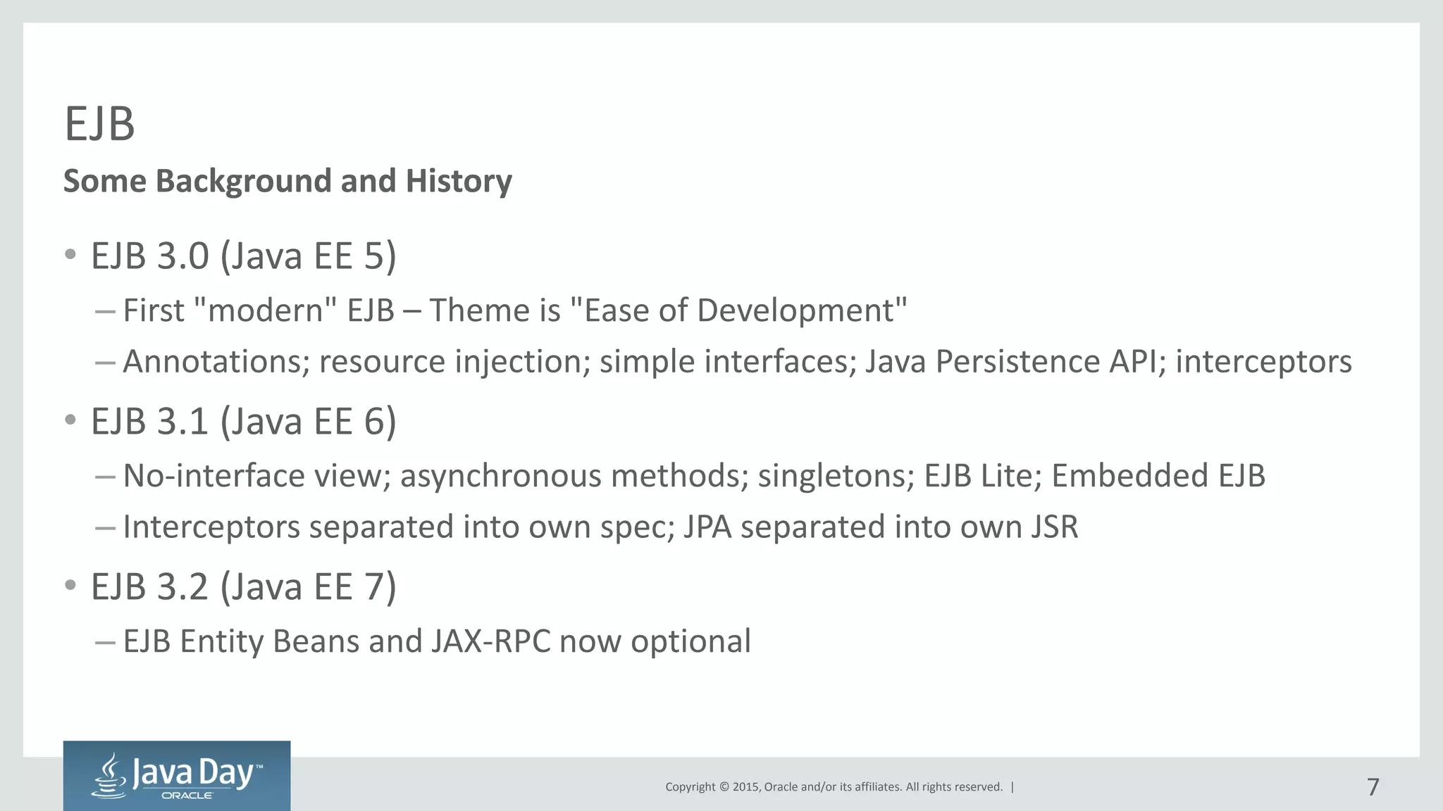 Copyright © 2015, Oracle and/or its affiliates. All rights reserved. |
EJB
• EJB 3.0 (Java EE 5)
– First "modern" EJB – Theme is "Ease of Development"
– Annotations; resource injection; simple interfaces; Java Persistence API; interceptors
• EJB 3.1 (Java EE 6)
– No-interface view; asynchronous methods; singletons; EJB Lite; Embedded EJB
– Interceptors separated into own spec; JPA separated into own JSR
• EJB 3.2 (Java EE 7)
– EJB Entity Beans and JAX-RPC now optional
Some Background and History
7
 