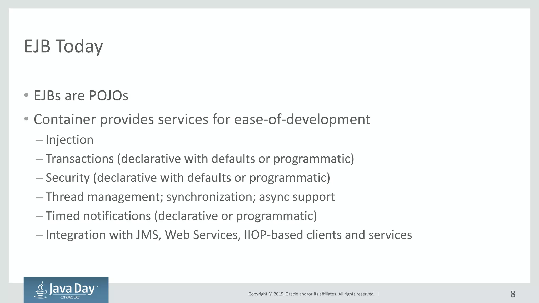 Copyright © 2015, Oracle and/or its affiliates. All rights reserved. |
EJB Today
• EJBs are POJOs
• Container provides services for ease-of-development
– Injection
– Transactions (declarative with defaults or programmatic)
– Security (declarative with defaults or programmatic)
– Thread management; synchronization; async support
– Timed notifications (declarative or programmatic)
– Integration with JMS, Web Services, IIOP-based clients and services
8
 
