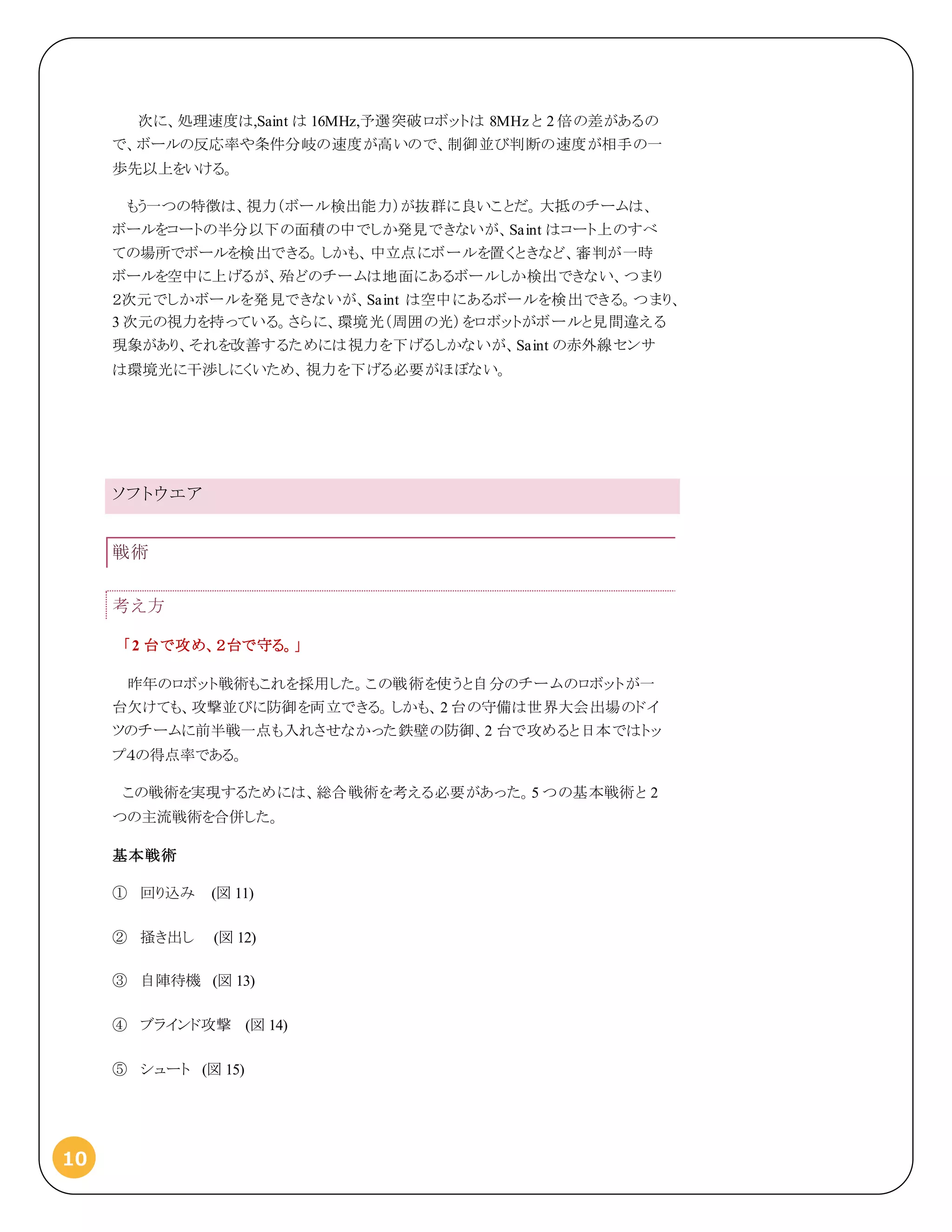 10
次に、処理速度は,Saint は 16MHz,予選突破ロボットは 8MHz と 2 倍の差があるの
で、ボールの反応率や条件分岐の速度が高いので、制御並び判断の速度が相手の一
歩先以上をいける。
もう一つの特徴は、視力（ボール検出能力）が抜群に良いことだ。大抵のチームは、
ボールをコートの半分以下の面積の中でしか発見できないが、Saint はコート上のすべ
ての場所でボールを検出できる。しかも、中立点にボールを置くときなど、審判が一時
ボールを空中に上げるが、殆どのチームは地面にあるボールしか検出できない、つまり
２次元でしかボールを発見できないが、Saint は空中にあるボールを検出できる。つまり、
3 次元の視力を持っている。さらに、環境光（周囲の光）をロボットがボールと見間違える
現象があり、それを改善するためには視力を下げるしかないが、Saint の赤外線センサ
は環境光に干渉しにくいため、視力を下げる必要がほぼない。
ソフトウエア
戦術
考え方
「2 台で攻め、２台で守る。」
昨年のロボット戦術もこれを採用した。この戦術を使うと自分のチームのロボットが一
台欠けても、攻撃並びに防御を両立できる。しかも、2 台の守備は世界大会出場のドイ
ツのチームに前半戦一点も入れさせなかった鉄壁の防御、2 台で攻めると日本ではトッ
プ４の得点率である。
この戦術を実現するためには、総合戦術を考える必要があった。5 つの基本戦術と 2
つの主流戦術を合併した。
基本戦術
① 回り込み (図 11)
② 掻き出し (図 12)
③ 自陣待機 (図 13)
④ ブラインド攻撃 (図 14)
⑤ シュート (図 15)
 