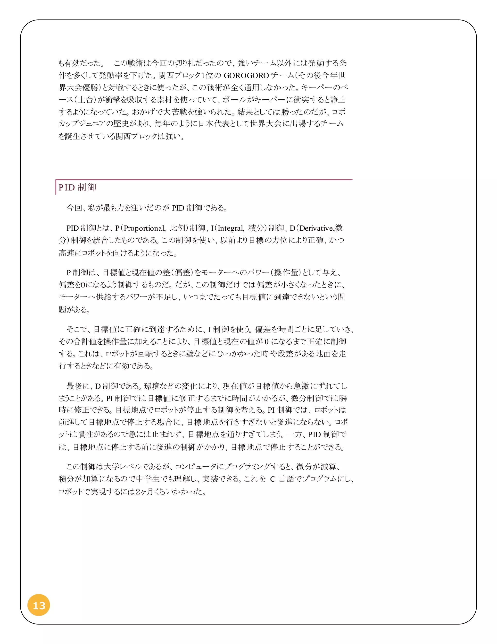13
も有効だった。 この戦術は今回の切り札だったので、強いチーム以外には発動する条
件を多くして発動率を下げた。関西ブロック１位の GOROGORO チーム（その後今年世
界大会優勝）と対戦するときに使ったが、この戦術が全く通用しなかった。キーパーのベ
ース（土台）が衝撃を吸収する素材を使っていて、ボールがキーパーに衝突すると静止
するようになっていた。おかげで大苦戦を強いられた。結果としては勝ったのだが、ロボ
カップジュニアの歴史があり、毎年のように日本代表として世界大会に出場するチーム
を誕生させている関西ブロックは強い。
PID 制御
今回、私が最も力を注いだのが PID 制御である。
PID 制御とは、P（Proportional, 比例）制御、I（Integral, 積分）制御、D（Derivative,微
分）制御を統合したものである。この制御を使い、以前より目標の方位により正確、かつ
高速にロボットを向けるようになった。
P 制御は、目標値と現在値の差（偏差）をモーターへのパワー（操作量）として与え、
偏差を０になるよう制御するものだ。だが、この制御だけでは偏差が小さくなったときに、
モーターへ供給するパワーが不足し、いつまでたっても目標値に到達できないという問
題がある。
そこで、目標値に正確に到達するために、I 制御を使う。偏差を時間ごとに足していき、
その合計値を操作量に加えることにより、目標値と現在の値が 0 になるまで正確に制御
する。これは、ロボットが回転するときに壁などにひっかかった時や段差がある地面を走
行するときなどに有効である。
最後に、D 制御である。環境などの変化により、現在値が目標値から急激にずれてし
まうことがある。PI 制御では目標値に修正するまでに時間がかかるが、微分制御では瞬
時に修正できる。目標地点でロボットが停止する制御を考える。PI 制御では、ロボットは
前進して目標地点で停止する場合に、目標地点を行きすぎないと後進にならない。ロボ
ットは慣性があるので急には止まれず、目標地点を通りすぎてしまう。一方、PID 制御で
は、目標地点に停止する前に後進の制御がかかり、目標地点で停止することができる。
この制御は大学レベルであるが、コンピュータにプログラミングすると、微分が減算、
積分が加算になるので中学生でも理解し、実装できる。これを C 言語でプログラムにし、
ロボットで実現するには２ヶ月くらいかかった。
 