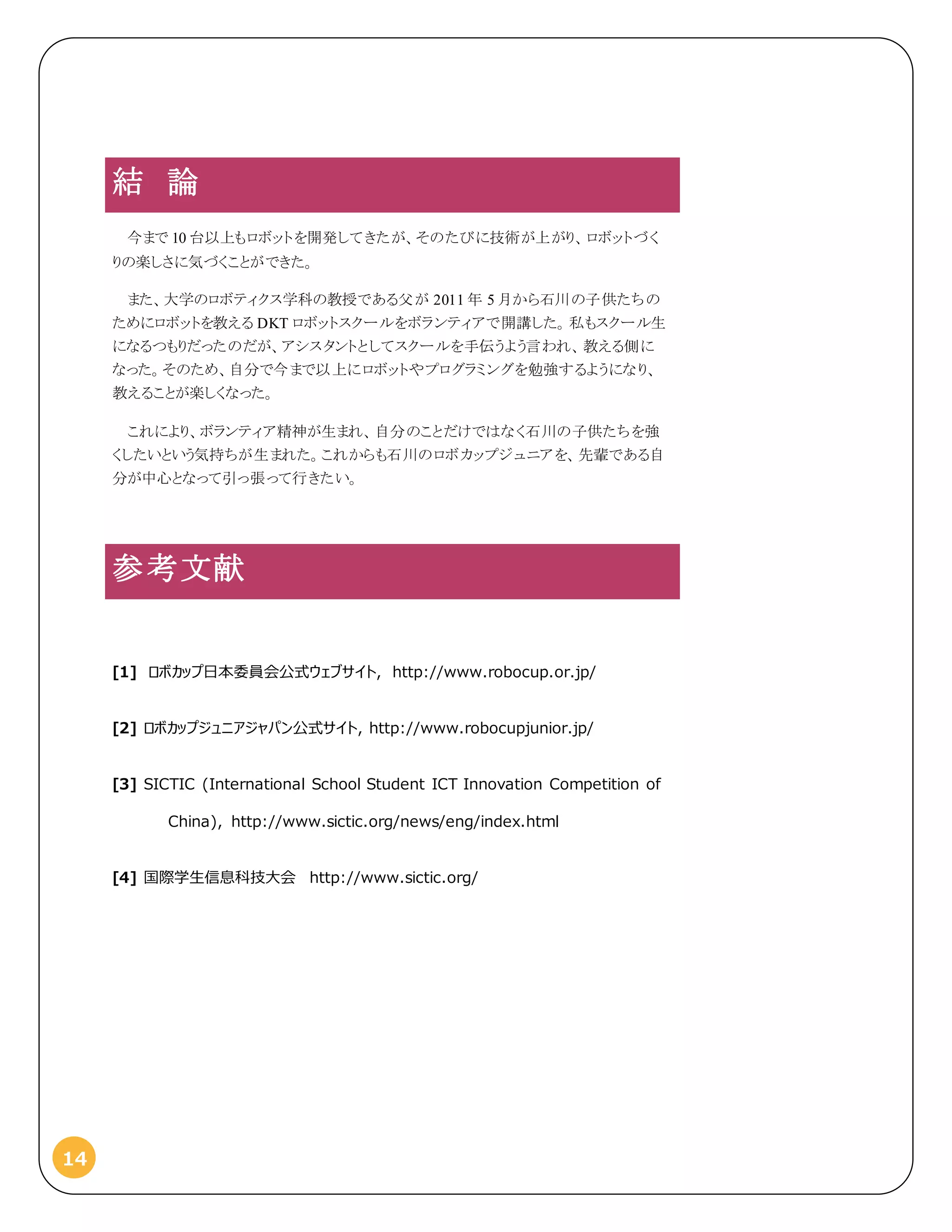 14
結 論
今まで 10 台以上もロボットを開発してきたが、そのたびに技術が上がり、ロボットづく
りの楽しさに気づくことができた。
また、大学のロボティクス学科の教授である父が 2011 年 5 月から石川の子供たちの
ためにロボットを教える DKT ロボットスクールをボランティアで開講した。私もスクール生
になるつもりだったのだが、アシスタントとしてスクールを手伝うよう言われ、教える側に
なった。そのため、自分で今まで以上にロボットやプログラミングを勉強するようになり、
教えることが楽しくなった。
これにより、ボランティア精神が生まれ、自分のことだけではなく石川の子供たちを強
くしたいという気持ちが生まれた。これからも石川のロボカップジュニアを、先輩である自
分が中心となって引っ張って行きたい。
参考文献
[1] ロボカップ日本委員会公式ウェブサイト, http://www.robocup.or.jp/
[2] ロボカップジュニアジャパン公式サイト, http://www.robocupjunior.jp/
[3] SICTIC (International School Student ICT Innovation Competition of
China), http://www.sictic.org/news/eng/index.html
[4] 国際学生信息科技大会 http://www.sictic.org/
 