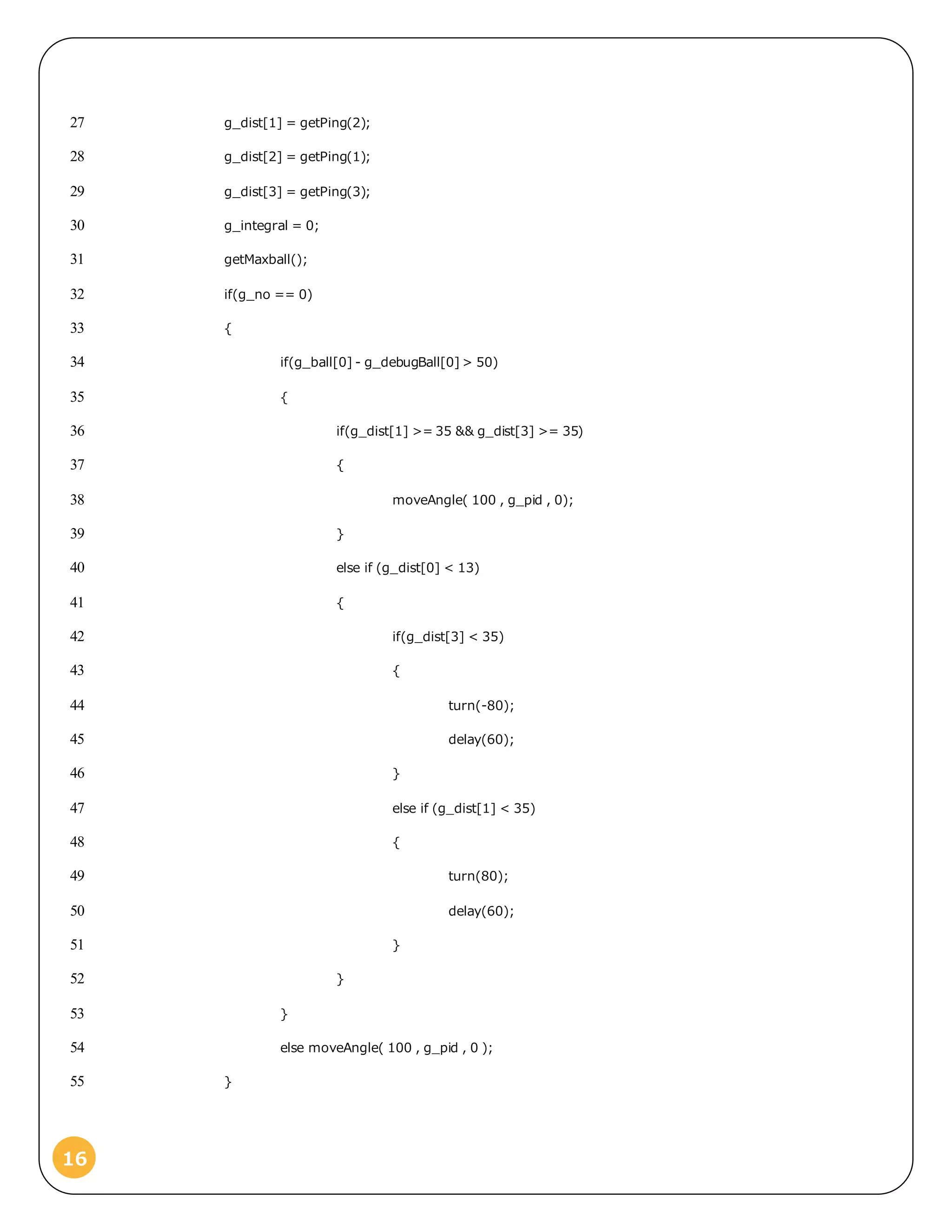 16
g_dist[1] = getPing(2);27
g_dist[2] = getPing(1);28
g_dist[3] = getPing(3);29
g_integral = 0;30
getMaxball();31
if(g_no == 0)32
{33
if(g_ball[0] - g_debugBall[0] > 50)34
{35
if(g_dist[1] >= 35 && g_dist[3] >= 35)36
{37
moveAngle( 100 , g_pid , 0);38
}39
else if (g_dist[0] < 13)40
{41
if(g_dist[3] < 35)42
{43
turn(-80);44
delay(60);45
}46
else if (g_dist[1] < 35)47
{48
turn(80);49
delay(60);50
}51
}52
}53
else moveAngle( 100 , g_pid , 0 );54
}55
 