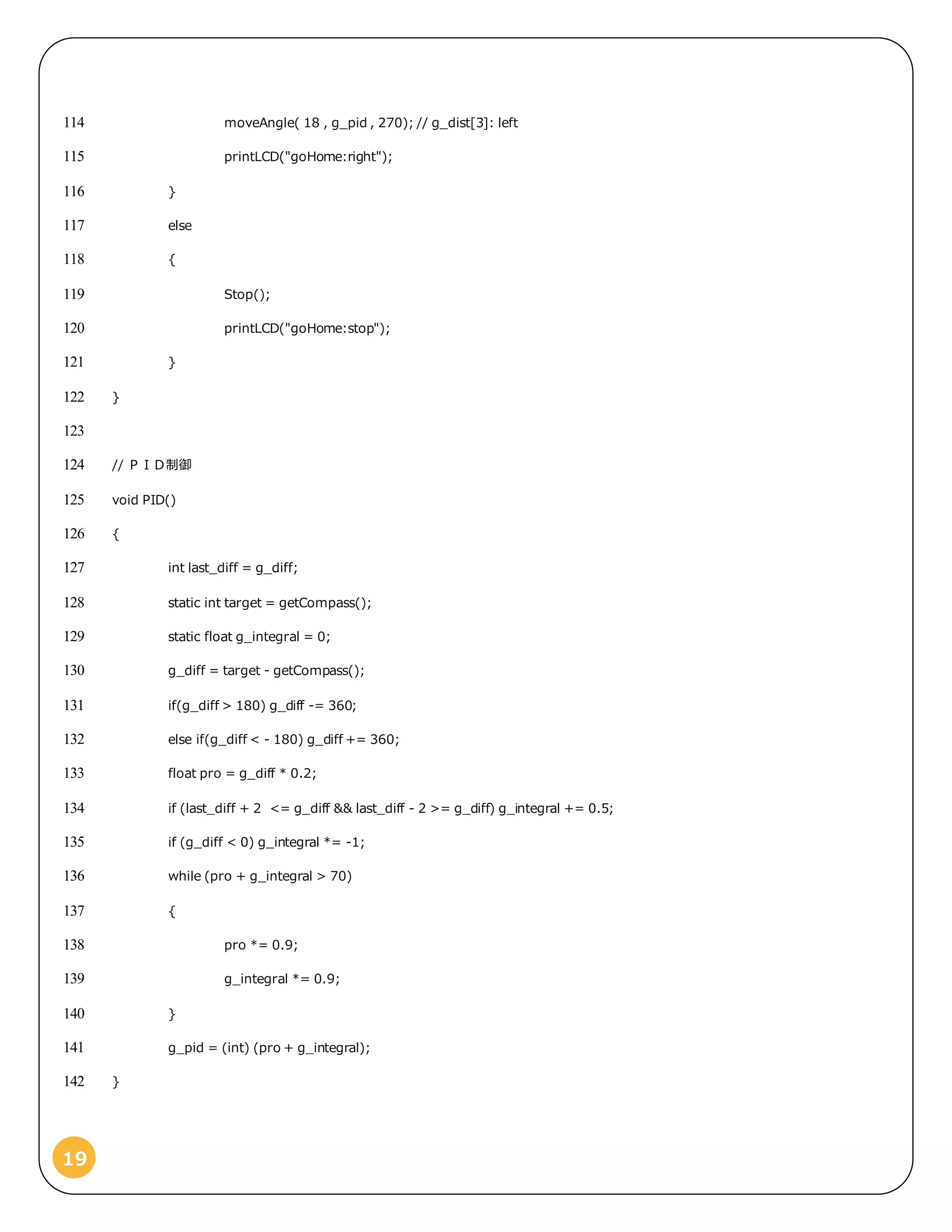 19
moveAngle( 18 , g_pid , 270); // g_dist[3]: left114
printLCD("goHome:right");115
}116
else117
{118
Stop();119
printLCD("goHome:stop");120
}121
}122
123
// ＰＩＤ制御124
void PID()125
{126
int last_diff = g_diff;127
static int target = getCompass();128
static float g_integral = 0;129
g_diff = target - getCompass();130
if(g_diff > 180) g_diff -= 360;131
else if(g_diff < - 180) g_diff += 360;132
float pro = g_diff * 0.2;133
if (last_diff + 2 <= g_diff && last_diff - 2 >= g_diff) g_integral += 0.5;134
if (g_diff < 0) g_integral *= -1;135
while (pro + g_integral > 70)136
{137
pro *= 0.9;138
g_integral *= 0.9;139
}140
g_pid = (int) (pro + g_integral);141
}142
 