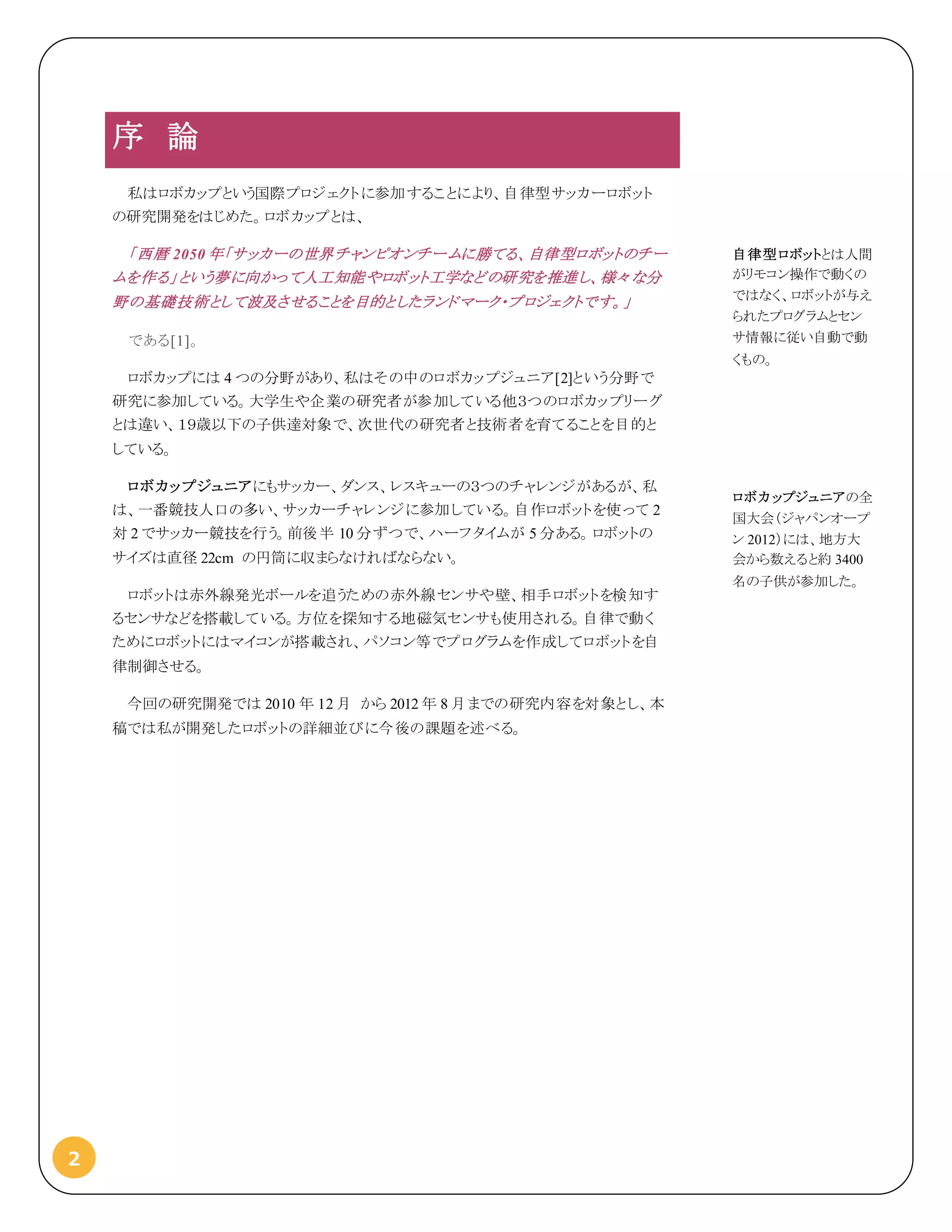 2
序 論
私はロボカップという国際プロジェクトに参加することにより、自律型サッカーロボット
の研究開発をはじめた。ロボカップとは、
「西暦 2050 年「サッカーの世界チャンピオンチームに勝てる、自律型ロボットのチー
ムを作る」という夢に向かって人工知能やロボット工学などの研究を推進し、様々な分
野の基礎技術として波及させることを目的としたランドマーク・プロジェクトです。」
である[1]。
ロボカップには 4 つの分野があり、私はその中のロボカップジュニア[2]という分野で
研究に参加している。大学生や企業の研究者が参加している他３つのロボカップリーグ
とは違い、１９歳以下の子供達対象で、次世代の研究者と技術者を育てることを目的と
している。
ロボカップジュニアにもサッカー、ダンス、レスキューの３つのチャレンジがあるが、私
は、一番競技人口の多い、サッカーチャレンジに参加している。自作ロボットを使って 2
対 2 でサッカー競技を行う。前後半 10 分ずつで、ハーフタイムが 5 分ある。ロボットの
サイズは直径 22cm の円筒に収まらなければならない。
ロボットは赤外線発光ボールを追うための赤外線センサや壁、相手ロボットを検知す
るセンサなどを搭載している。方位を探知する地磁気センサも使用される。自律で動く
ためにロボットにはマイコンが搭載され、パソコン等でプログラムを作成してロボットを自
律制御させる。
今回の研究開発では 2010 年 12 月 から 2012 年 8 月までの研究内容を対象とし、本
稿では私が開発したロボットの詳細並びに今後の課題を述べる。
自律型ロボットとは人間
がリモコン操作で動くの
ではなく、ロボットが与え
られたプログラムとセン
サ情報に従い自動で動
くもの。
ロボカップジュニアの全
国大会（ジャパンオープ
ン 2012）には、地方大
会から数えると約 3400
名の子供が参加した。
 