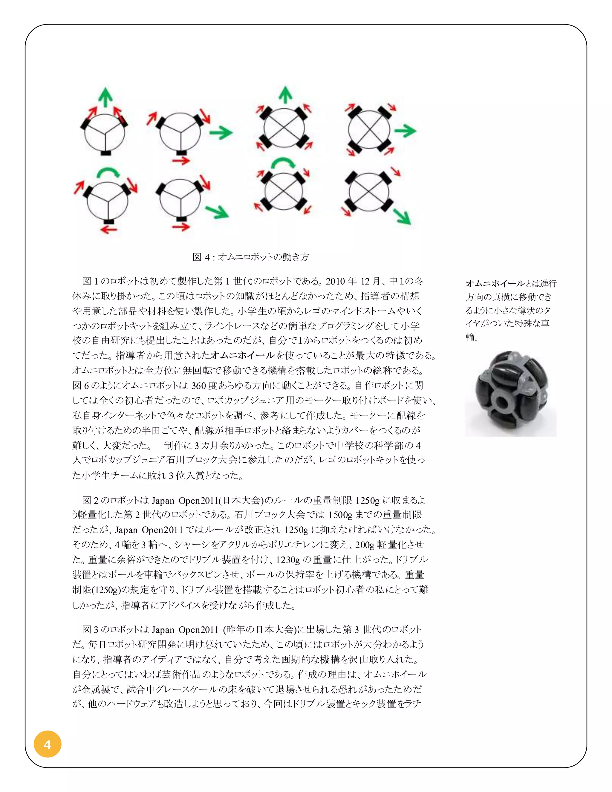 4
図 4 : オムニロボットの動き方
図 1 のロボットは初めて製作した第 1 世代のロボットである。2010 年 12 月、中１の冬
休みに取り掛かった。この頃はロボットの知識がほとんどなかったため、指導者の構想
や用意した部品や材料を使い製作した。小学生の頃からレゴのマインドストームやいく
つかのロボットキットを組み立て、ライントレースなどの簡単なプログラミングをして小学
校の自由研究にも提出したことはあったのだが、自分で１からロボットをつくるのは初め
てだった。指導者から用意されたオムニホイールを使っていることが最大の特徴である。
オムニロボットとは全方位に無回転で移動できる機構を搭載したロボットの総称である。
図 6 のようにオムニロボットは 360 度あらゆる方向に動くことができる。自作ロボットに関
しては全くの初心者だったので、ロボカップジュニア用のモーター取り付けボードを使い、
私自身インターネットで色々なロボットを調べ、参考にして作成した。モーターに配線を
取り付けるための半田ごてや、配線が相手ロボットと絡まらないようカバーをつくるのが
難しく、大変だった。 制作に 3 カ月余りかかった。このロボットで中学校の科学部の 4
人でロボカップジュニア石川ブロック大会に参加したのだが、レゴのロボットキットを使っ
た小学生チームに敗れ 3 位入賞となった。
図 2 のロボットは Japan Open2011(日本大会)のルールの重量制限 1250g に収まるよ
う軽量化した第 2 世代のロボットである。石川ブロック大会では 1500g までの重量制限
だったが、Japan Open2011 ではルールが改正され 1250g に抑えなければいけなかった。
そのため、4 輪を3 輪へ、シャーシをアクリルからポリエチレンに変え、200g 軽量化させ
た。重量に余裕ができたのでドリブル装置を付け、1230g の重量に仕上がった。ドリブル
装置とはボールを車輪でバックスピンさせ、ボールの保持率を上げる機構である。重量
制限(1250g)の規定を守り、ドリブル装置を搭載することはロボット初心者の私にとって難
しかったが、指導者にアドバイスを受けながら作成した。
図 3 のロボットは Japan Open2011 (昨年の日本大会)に出場した第 3 世代のロボット
だ。毎日ロボット研究開発に明け暮れていたため、この頃にはロボットが大分わかるよう
になり、指導者のアイディアではなく、自分で考えた画期的な機構を沢山取り入れた。
自分にとってはいわば芸術作品のようなロボットである。作成の理由は、オムニホイール
が金属製で、試合中グレースケールの床を破いて退場させられる恐れがあったためだ
が、他のハードウェアも改造しようと思っており、今回はドリブル装置とキック装置をラチ
オムニホイールとは進行
方向の真横に移動でき
るように小さな樽状のタ
イヤがついた特殊な車
輪。
 